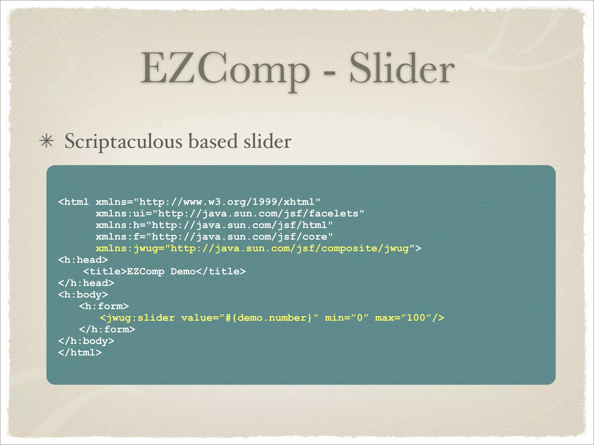 EZComp - Slider
 Scriptaculous based slider

<html xmlns="http://www.w3.org/1999/xhtml"
      xmlns:ui="http://java.sun.com/jsf/facelets"
      xmlns:h="http://java.sun.com/jsf/html"
      xmlns:f="http://java.sun.com/jsf/core"
      xmlns:jwug="http://java.sun.com/jsf/composite/jwug">
<h:head>
    <title>EZComp Demo</title>
</h:head>
<h:body>
   <h:form>
       <jwug:slider value=”#{demo.number}” min=”0” max=”100”/>
   </h:form>
</h:body>
</html>
 