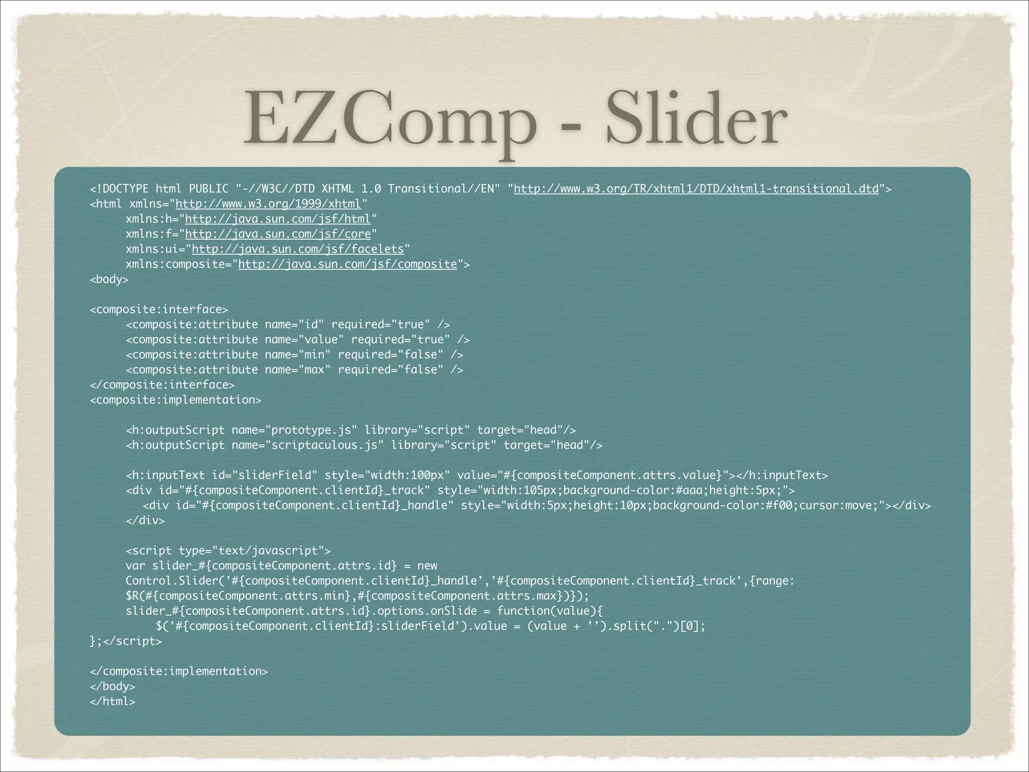 EZComp - Slider
<!DOCTYPE html PUBLIC "-//W3C//DTD XHTML 1.0 Transitional//EN" "http://www.w3.org/TR/xhtml1/DTD/xhtml1-transitional.dtd">
<html xmlns="http://www.w3.org/1999/xhtml"
	    xmlns:h="http://java.sun.com/jsf/html"
	    xmlns:f="http://java.sun.com/jsf/core"
	    xmlns:ui="http://java.sun.com/jsf/facelets"
	    xmlns:composite="http://java.sun.com/jsf/composite">
<body>

<composite:interface>
	    <composite:attribute name="id" required="true" />
	    <composite:attribute name="value" required="true" />
	    <composite:attribute name="min" required="false" />
	    <composite:attribute name="max" required="false" />
</composite:interface>
<composite:implementation>

	    <h:outputScript name="prototype.js" library="script" target="head"/>
     <h:outputScript name="scriptaculous.js" library="script" target="head"/>
	
	    <h:inputText id="sliderField" style="width:100px" value="#{compositeComponent.attrs.value}"></h:inputText>
	    <div id="#{compositeComponent.clientId}_track" style="width:105px;background-color:#aaa;height:5px;">
        <div id="#{compositeComponent.clientId}_handle" style="width:5px;height:10px;background-color:#f00;cursor:move;"></div>
     </div>

	    <script type="text/javascript">
     var slider_#{compositeComponent.attrs.id} = new
     Control.Slider('#{compositeComponent.clientId}_handle','#{compositeComponent.clientId}_track',{range:
     $R(#{compositeComponent.attrs.min},#{compositeComponent.attrs.max})});
	    slider_#{compositeComponent.attrs.id}.options.onSlide = function(value){
          $('#{compositeComponent.clientId}:sliderField').value = (value + '').split(".")[0];
};</script>

</composite:implementation>
</body>
</html>
 
