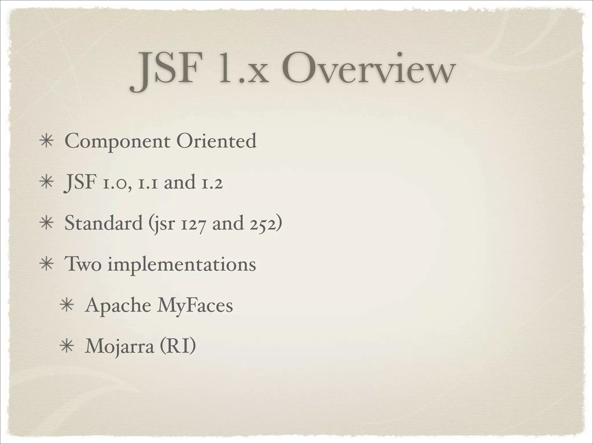 JSF 1.x Overview
Component Oriented
JSF 1.0, 1.1 and 1.2
Standard (jsr 127 and 252)
Two implementations
  Apache MyFaces
  Mojarra (RI)
 