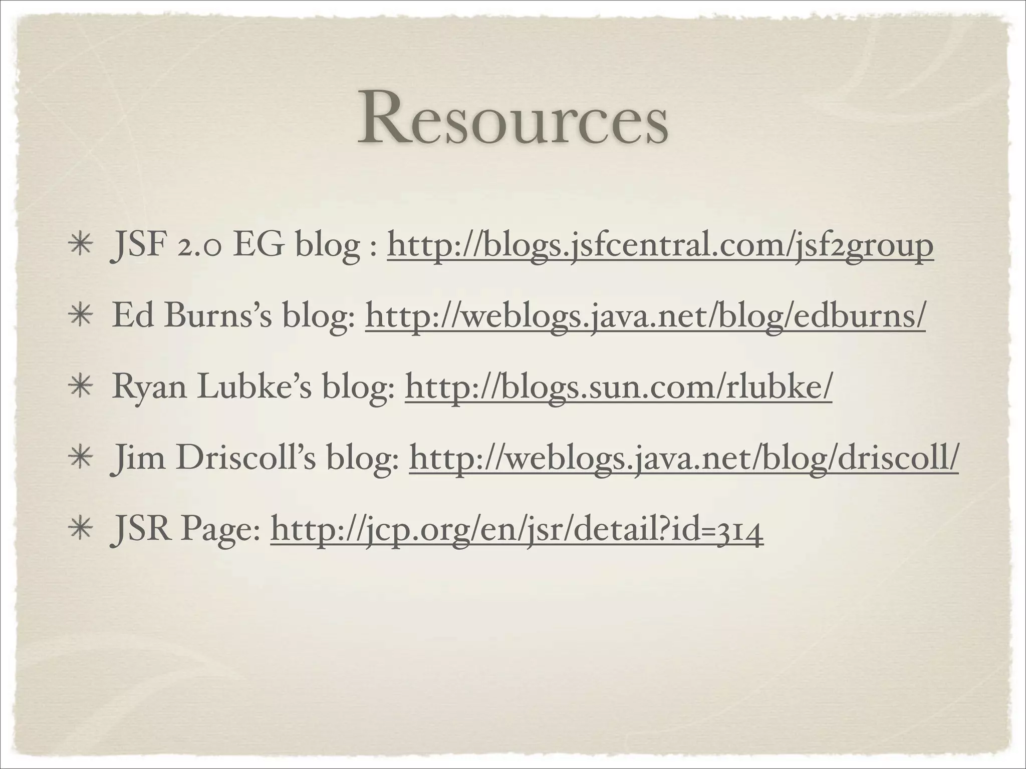 Resources
JSF 2.0 EG blog : http://blogs.jsfcentral.com/jsf2group
Ed Burns’s blog: http://weblogs.java.net/blog/edburns/
Ryan Lubke’s blog: http://blogs.sun.com/rlubke/
Jim Driscoll’s blog: http://weblogs.java.net/blog/driscoll/
JSR Page: http://jcp.org/en/jsr/detail?id=314
 