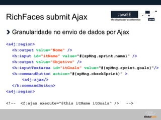 RichFaces submit Ajax
  Granularidade no envio de dados por Ajax
<a4j:region>
  <h:output value="Nome" />
  <h:input id="itName" value="#{spMng.sprint.name}" />
  <h:output value="Objetivo" />
  <h:inputTextarea id="itGoals" value="#{spMng.sprint.goals}"/>
  <h:commandButton action="#{spMng.checkSprint}" >
       <a4j:ajax/>
  </h:commandButton>
<a4j:region>

<!--   <f:ajax execute="@this itName itGoals“ />       -->


                                                   Globalcode – Open4education
 