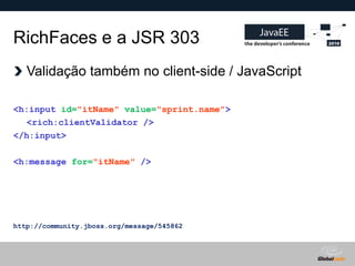 RichFaces e a JSR 303
   Validação também no client-side / JavaScript

<h:input id="itName" value="sprint.name">
  <rich:clientValidator />
</h:input>

<h:message for="itName" />




http://community.jboss.org/message/545862



                                            Globalcode – Open4education
 