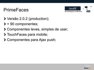 PrimeFaces
 Versão 2.0.2 (production);
 + 90 componentes;
 Componentes leves, simples de usar;
 TouchFaces para mobile;
 Componentes para Ajax push;




                                       Globalcode – Open4education
 