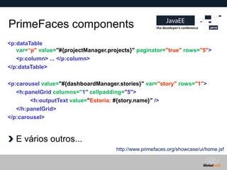 PrimeFaces components
<p:dataTable
   var=“p" value="#{projectManager.projects}" paginator="true" rows="5">
   <p:column> ... </p:column>
</p:dataTable>

<p:carousel value="#{dashboardManager.stories}" var="story" rows="1">
   <h:panelGrid columns="1" cellpadding="5">
        <h:outputText value="Estoria: #{story.name}" />
   </h:panelGrid>
</p:carousel>



  E vários outros...
                                      http://www.primefaces.org/showcase/ui/home.jsf


                                                            Globalcode – Open4education
 