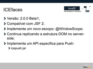 ICEfaces
 Versão: 2.0.0 Beta1;
 Compatível com JSF 2;
 Implementa um novo escopo: @WindowScope;
 Continua replicando a estrutura DOM no server-
 side;
 Implementa um API especifica para Push:
   icepush.jar




                                     Globalcode – Open4education
 