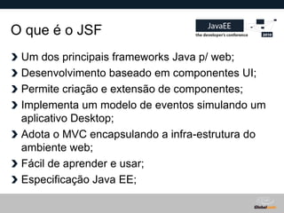 O que é o JSF
 Um dos principais frameworks Java p/ web;
 Desenvolvimento baseado em componentes UI;
 Permite criação e extensão de componentes;
 Implementa um modelo de eventos simulando um
 aplicativo Desktop;
 Adota o MVC encapsulando a infra-estrutura do
 ambiente web;
 Fácil de aprender e usar;
 Especificação Java EE;

                                   Globalcode – Open4education
 