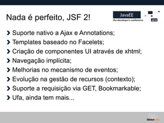 Nada é perfeito, JSF 2!
 Suporte nativo a Ajax e Annotations;
 Templates baseado no Facelets;
 Criação de componentes UI através de xhtml;
 Navegação implícita;
 Melhorias no mecanismo de eventos;
 Evolução na gestão de recursos (contexto);
 Suporte a requisição via GET, Bookmarkable;
 Ufa, ainda tem mais...


                                     Globalcode – Open4education
 