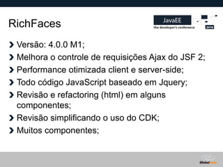 RichFaces
 Versão: 4.0.0 M1;
 Melhora o controle de requisições Ajax do JSF 2;
 Performance otimizada client e server-side;
 Todo código JavaScript baseado em Jquery;
 Revisão e refactoring (html) em alguns
 componentes;
 Revisão simplificando o uso do CDK;
 Muitos componentes;


                                      Globalcode – Open4education
 