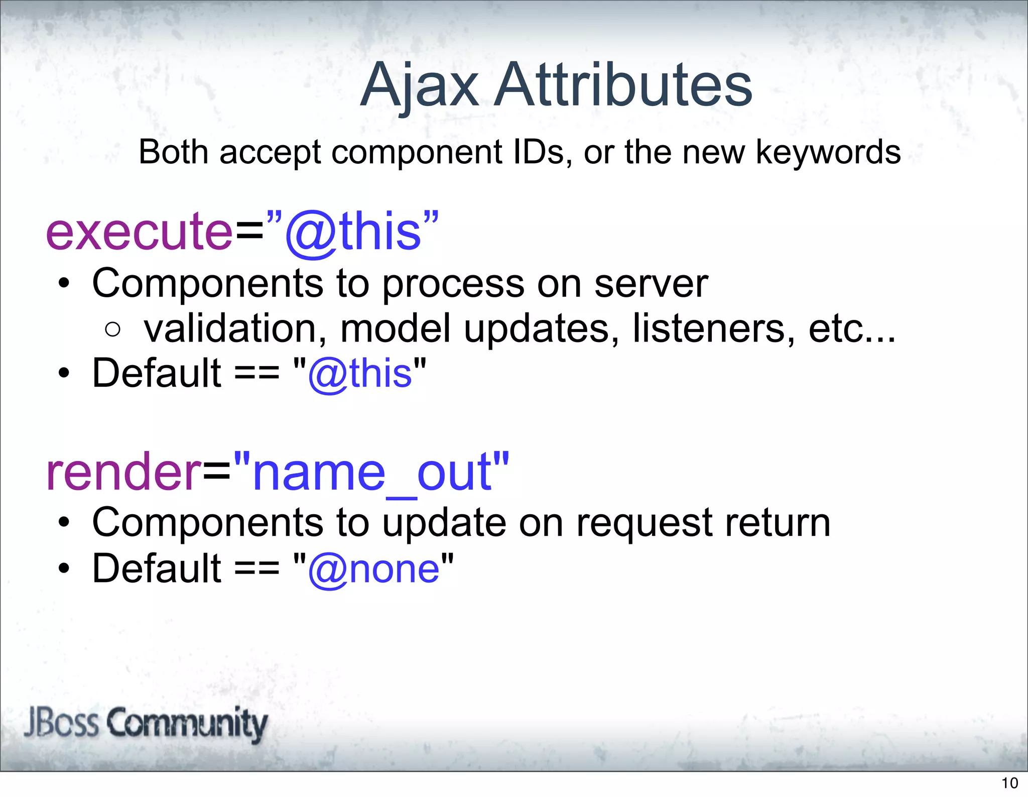 Ajax Attributes
    Both accept component IDs, or the new keywords

execute=”@this”
• Components to process on server
  o validation, model updates, listeners, etc...
• Default == "@this"

render="name_out"
• Components to update on request return
• Default == "@none"




                                                     10
 