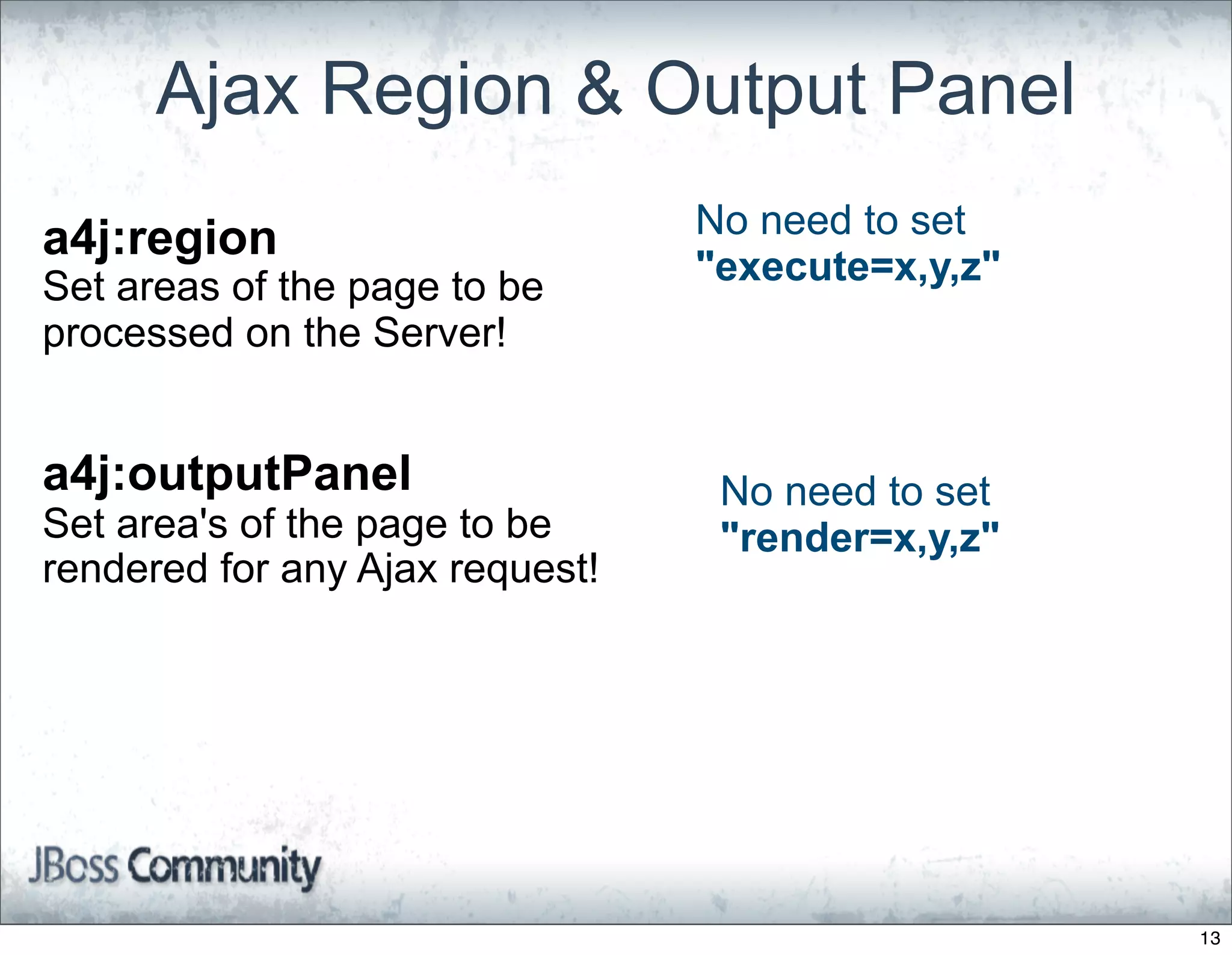 Ajax Region & Output Panel
a4j:region                       No need to set
Set areas of the page to be      "execute=x,y,z"
processed on the Server!


a4j:outputPanel                   No need to set
Set area's of the page to be      "render=x,y,z"
rendered for any Ajax request!




                                                   13
 