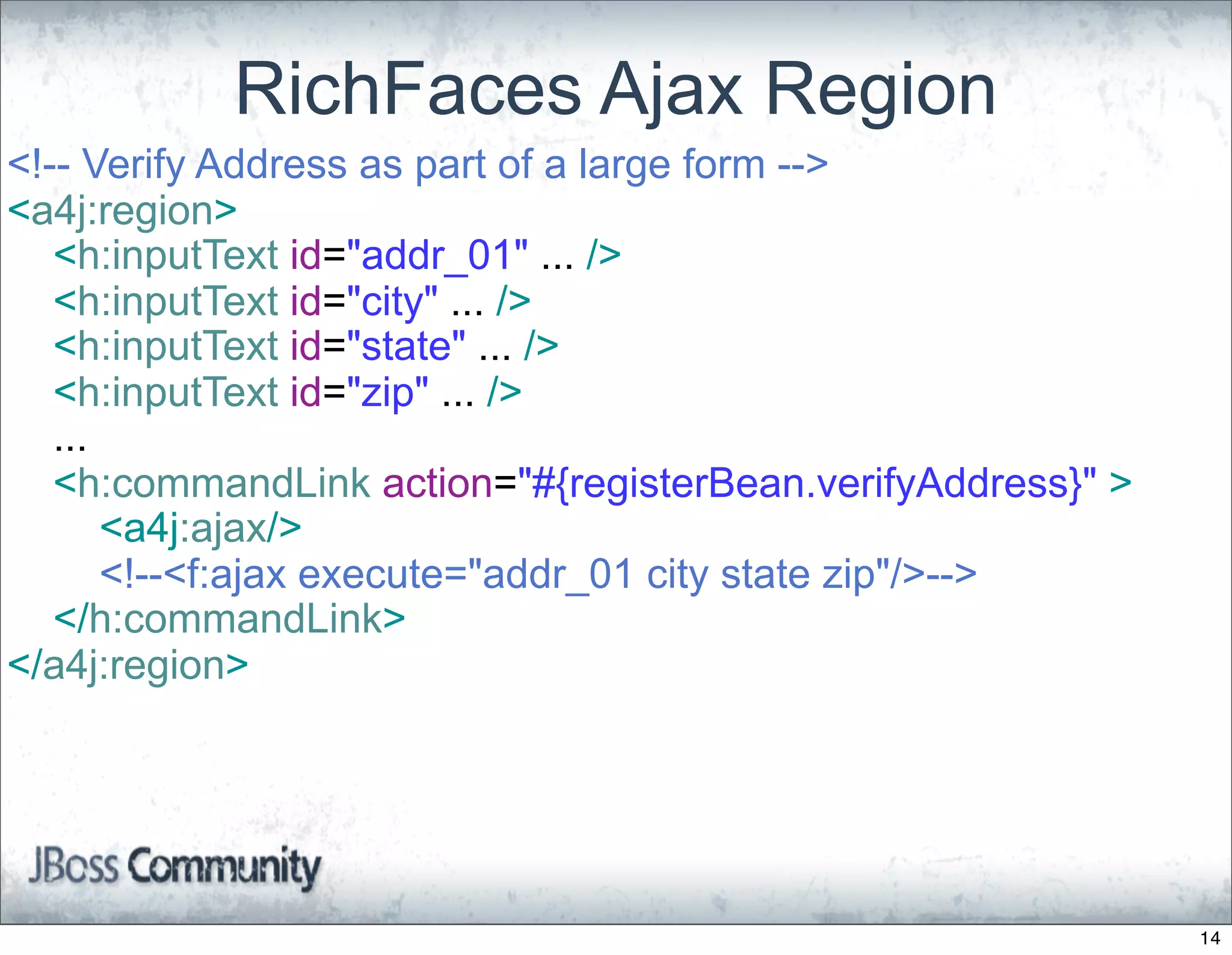 RichFaces Ajax Region
<!-- Verify Address as part of a large form -->
<a4j:region>
   <h:inputText id="addr_01" ... />
   <h:inputText id="city" ... />
   <h:inputText id="state" ... />
   <h:inputText id="zip" ... />
   ...
   <h:commandLink action="#{registerBean.verifyAddress}" >
       <a4j:ajax/>
       <!--<f:ajax execute="addr_01 city state zip"/>-->
   </h:commandLink>
</a4j:region>




                                                             14
 