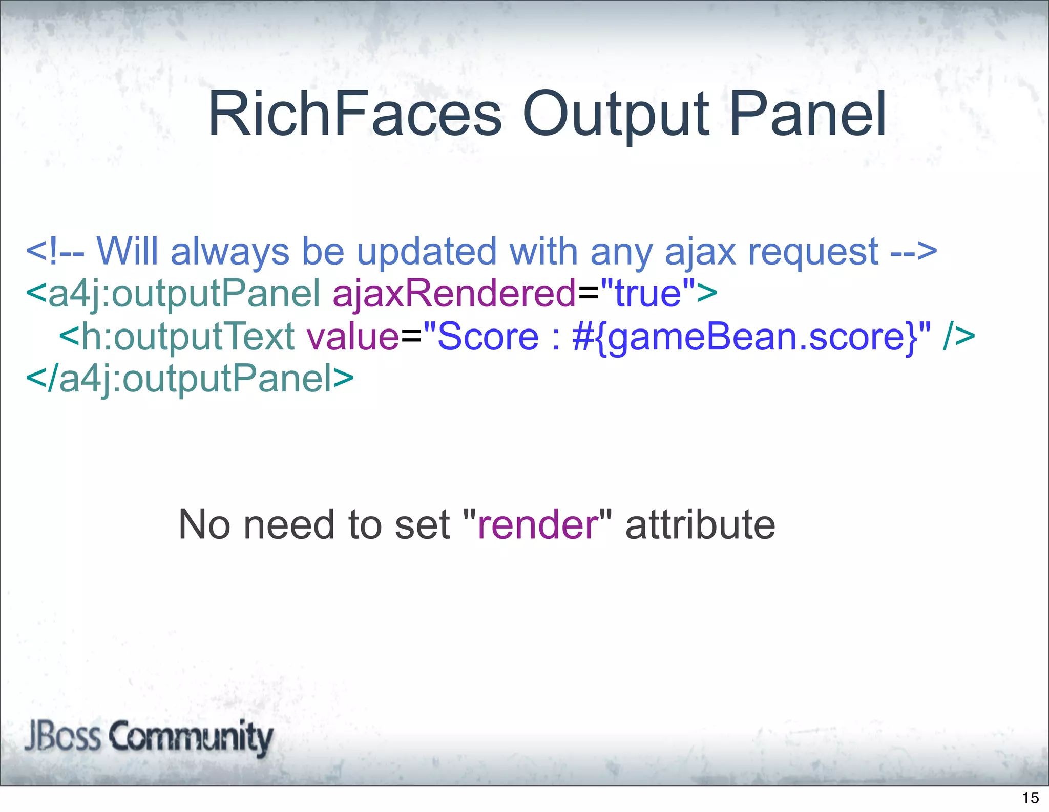 RichFaces Output Panel

<!-- Will always be updated with any ajax request -->
<a4j:outputPanel ajaxRendered="true">
  <h:outputText value="Score : #{gameBean.score}" />
</a4j:outputPanel>


        No need to set "render" attribute




                                                        15
 