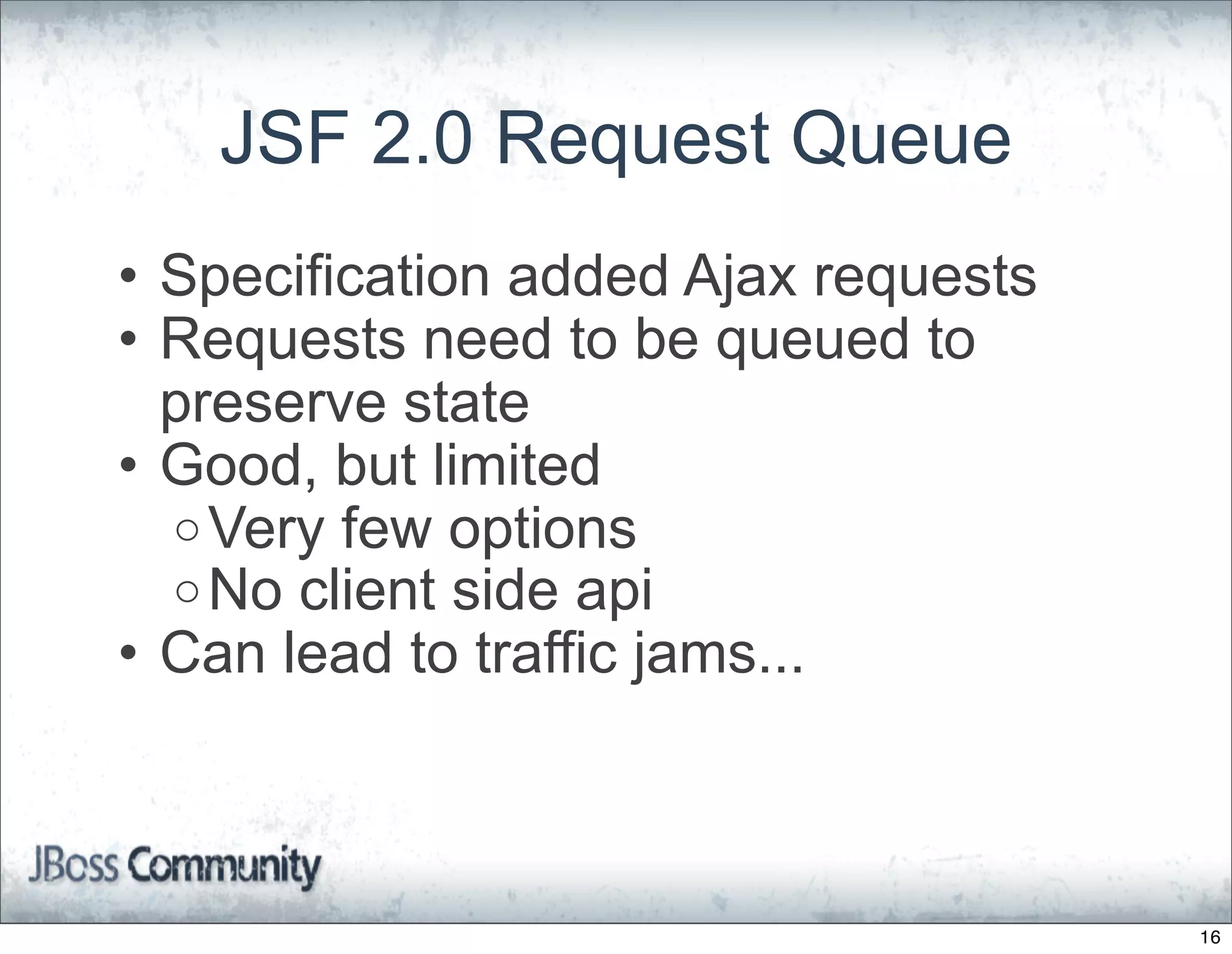 JSF 2.0 Request Queue
• Specification added Ajax requests
• Requests need to be queued to
  preserve state
• Good, but limited
  o Very few options
  o No client side api
• Can lead to traffic jams...



                                      16
 