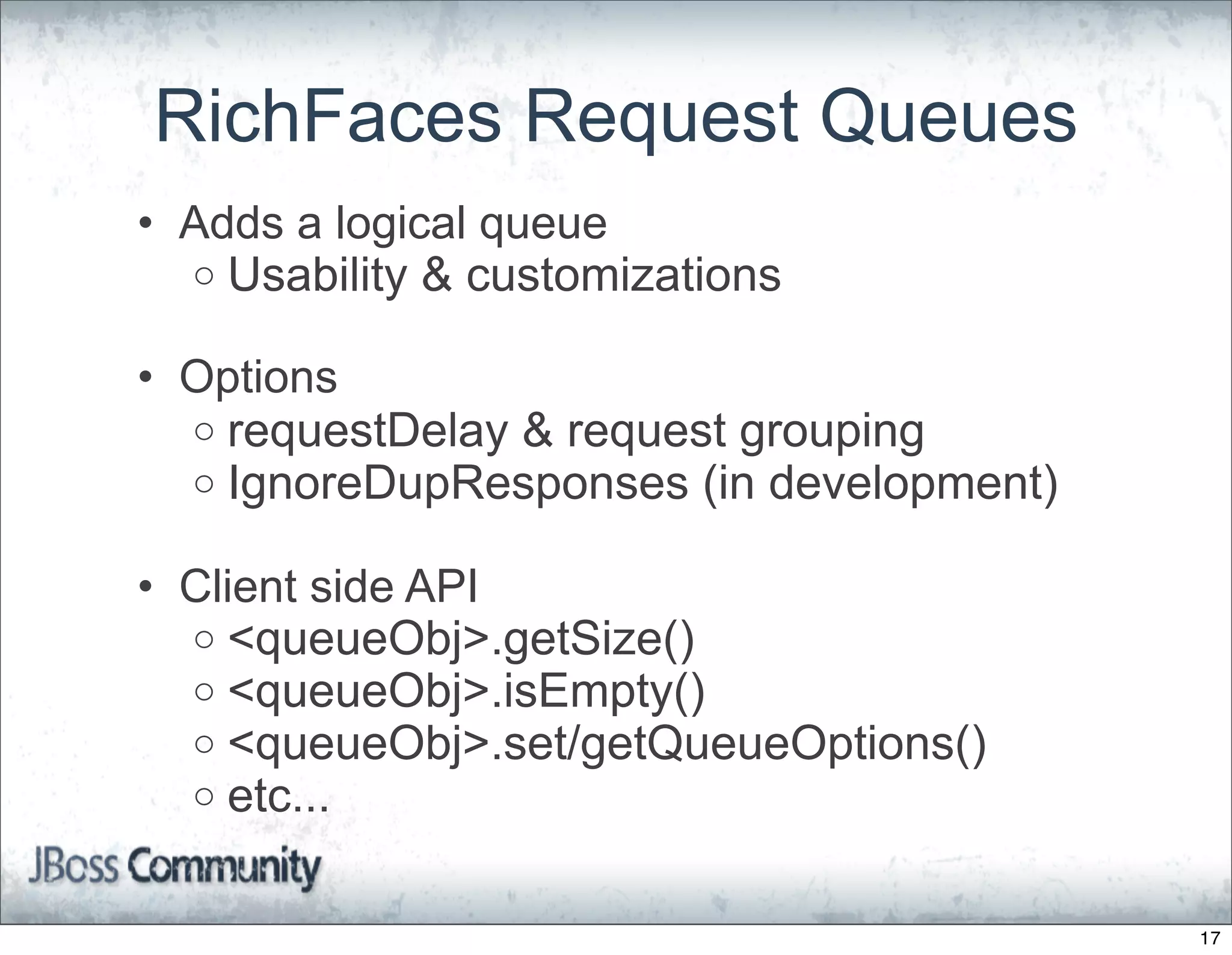 RichFaces Request Queues
• Adds a logical queue
  o Usability & customizations

• Options
  o requestDelay & request grouping
  o IgnoreDupResponses (in development)

• Client side API
  o <queueObj>.getSize()
  o <queueObj>.isEmpty()
  o <queueObj>.set/getQueueOptions()
  o etc...


                                          17
 