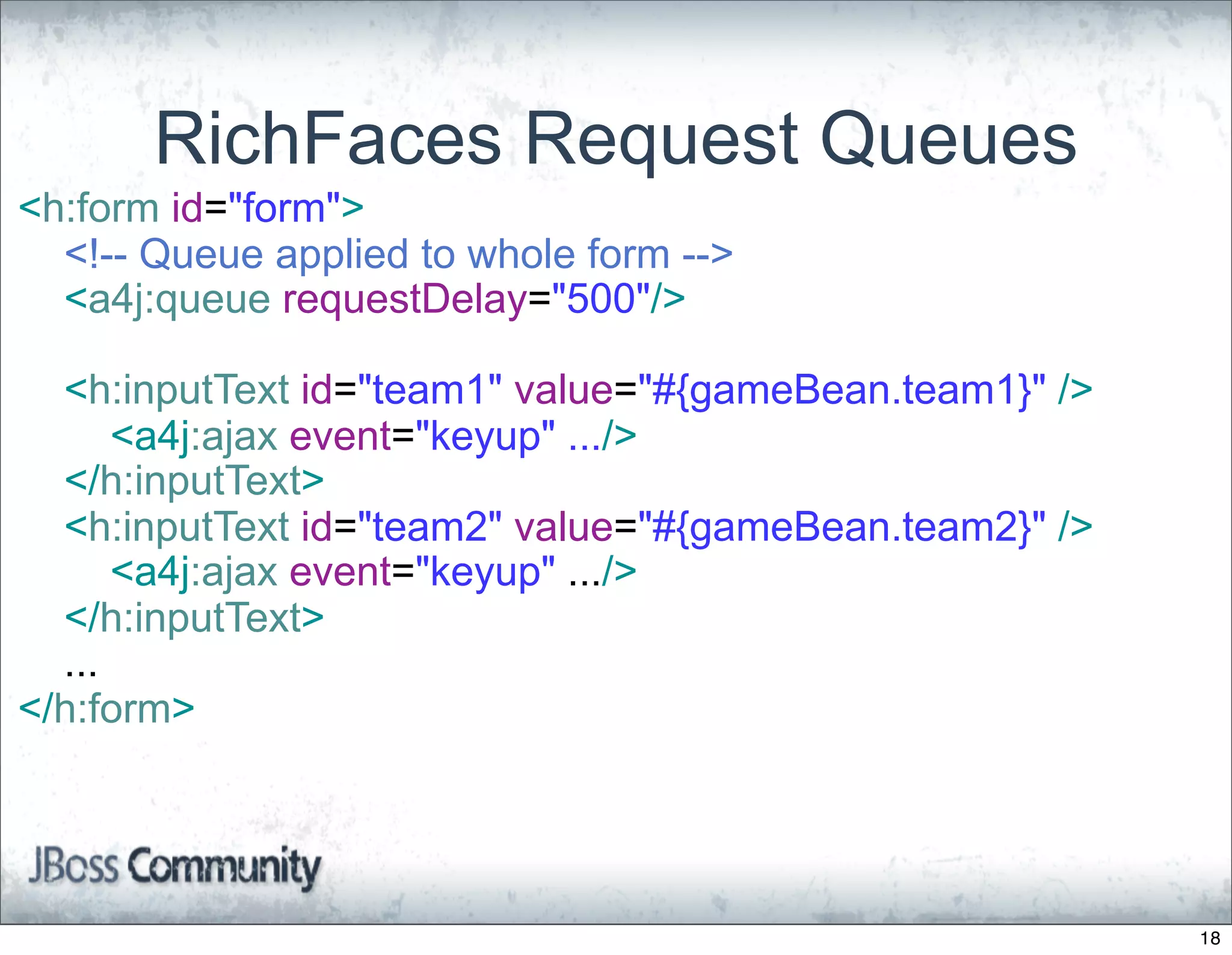 RichFaces Request Queues
<h:form id="form">
  <!-- Queue applied to whole form -->
  <a4j:queue requestDelay="500"/>

  <h:inputText id="team1" value="#{gameBean.team1}" />
      <a4j:ajax event="keyup" .../>
  </h:inputText>
  <h:inputText id="team2" value="#{gameBean.team2}" />
      <a4j:ajax event="keyup" .../>
  </h:inputText>
  ...
</h:form>




                                                         18
 