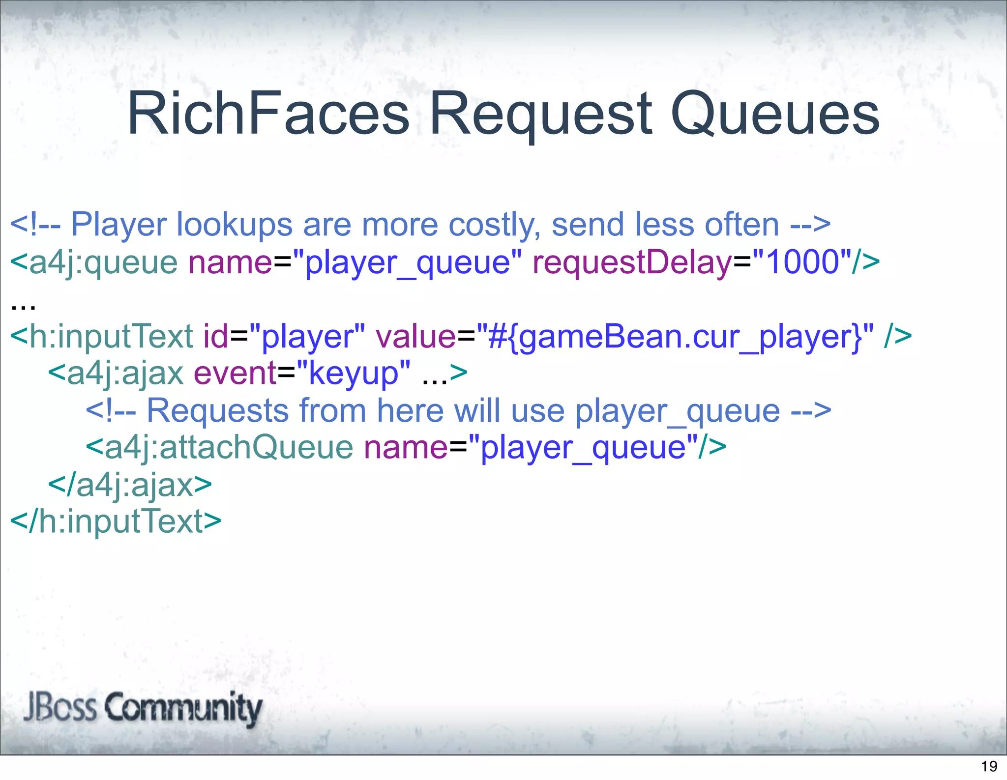 RichFaces Request Queues
<!-- Player lookups are more costly, send less often -->
<a4j:queue name="player_queue" requestDelay="1000"/>
...
<h:inputText id="player" value="#{gameBean.cur_player}" />
    <a4j:ajax event="keyup" ...>
      <!-- Requests from here will use player_queue -->
      <a4j:attachQueue name="player_queue"/>
    </a4j:ajax>
</h:inputText>




                                                             19
 