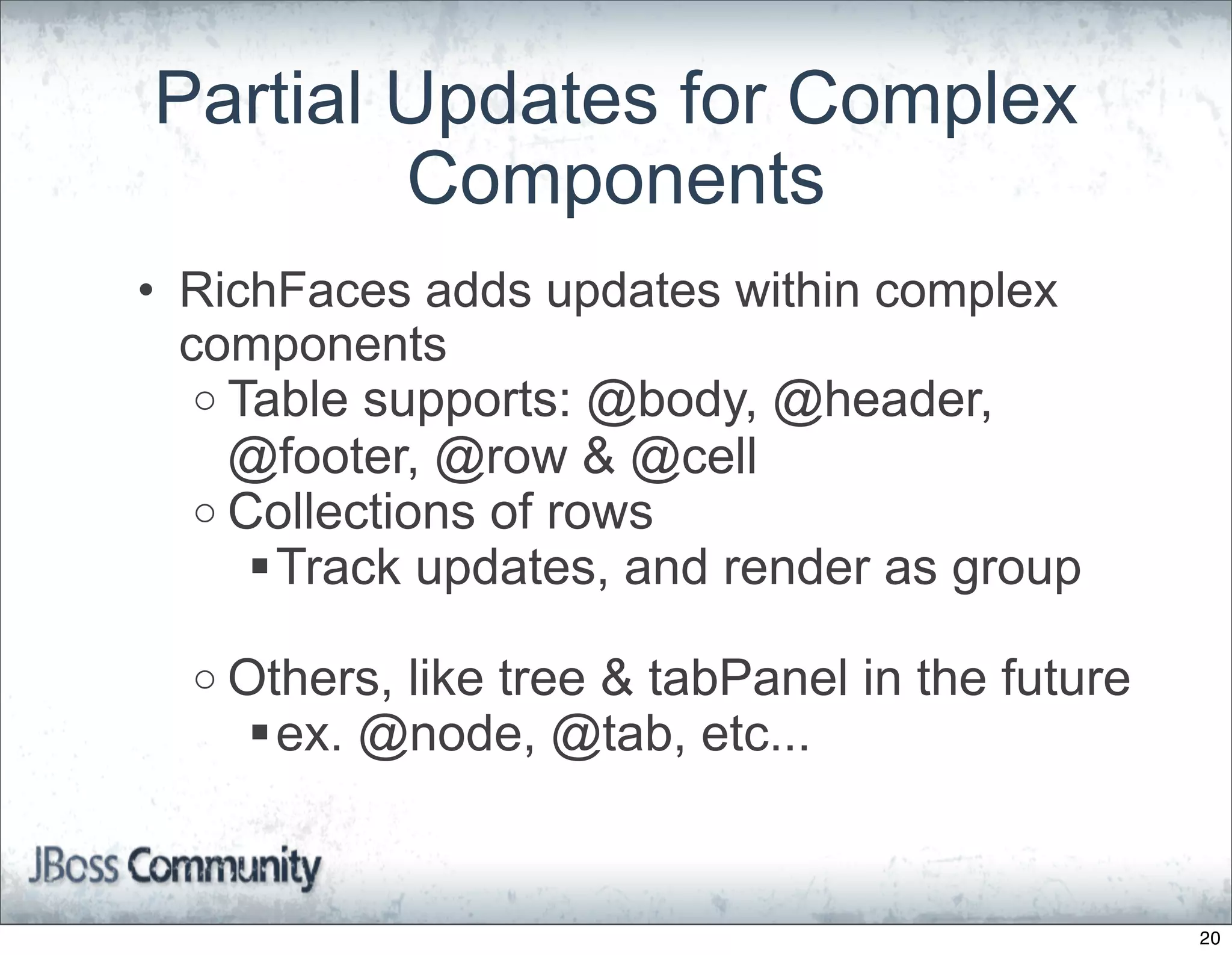 Partial Updates for Complex
        Components
• RichFaces adds updates within complex
  components
   o Table supports: @body, @header,
     @footer, @row & @cell
   o Collections of rows
      Track updates, and render as group

  o Others,
          like tree & tabPanel in the future
    ex. @node, @tab, etc...


                                               20
 