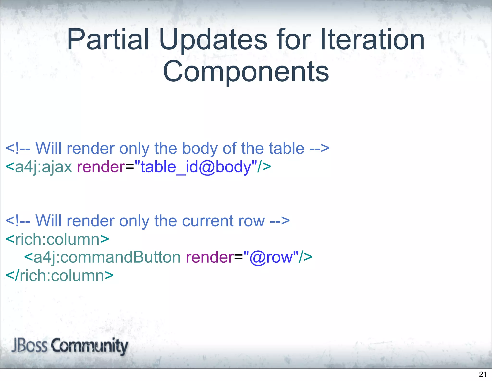 Partial Updates for Iteration
                Components

<!-- Will render only the body of the table -->
<a4j:ajax render="table_id@body"/>


<!-- Will render only the current row -->
<rich:column>
   <a4j:commandButton render="@row"/>
</rich:column>




                                                  21
 