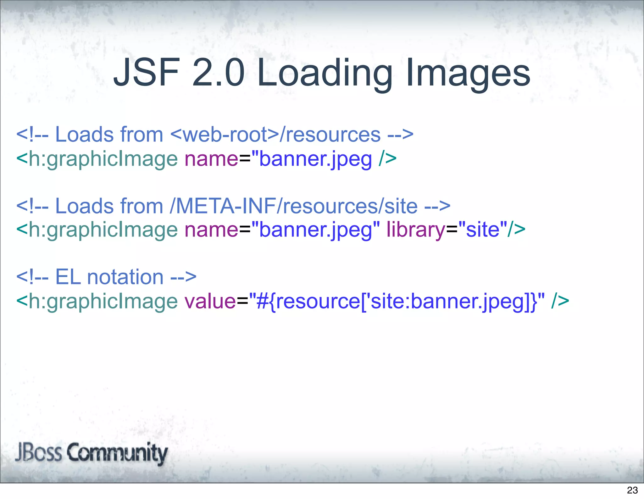 JSF 2.0 Loading Images
<!-- Loads from <web-root>/resources -->
<h:graphicImage name="banner.jpeg />

<!-- Loads from /META-INF/resources/site -->
<h:graphicImage name="banner.jpeg" library="site"/>

<!-- EL notation -->
<h:graphicImage value="#{resource['site:banner.jpeg]}" />




                                                            23
 
