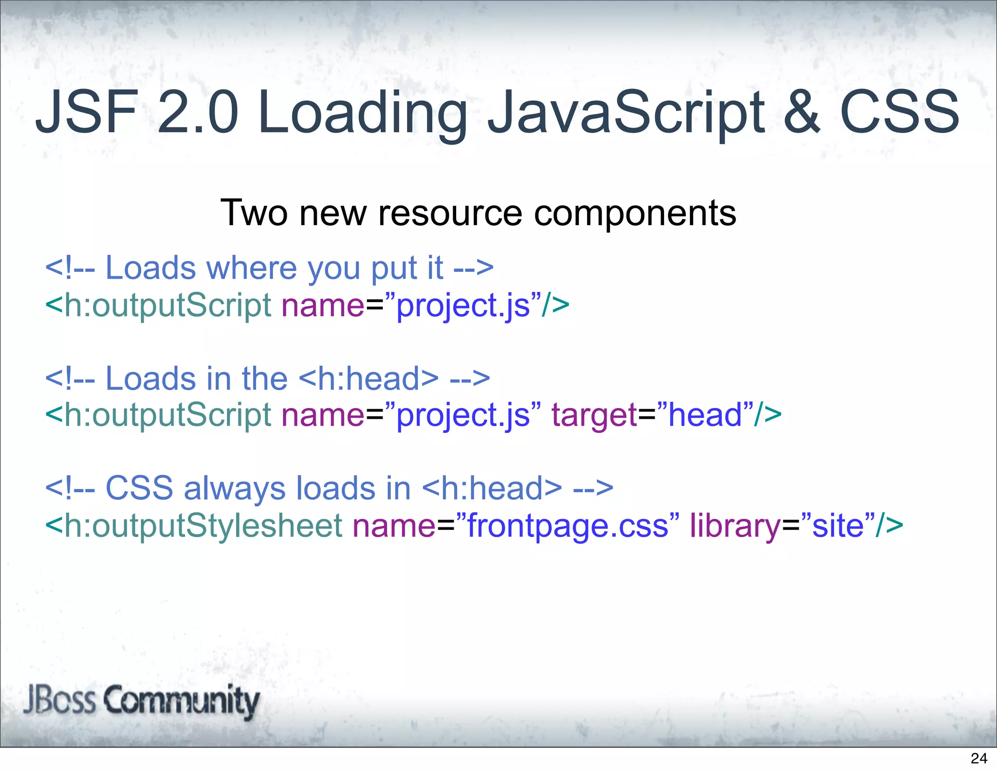 JSF 2.0 Loading JavaScript & CSS
           Two new resource components
<!-- Loads where you put it -->
<h:outputScript name=”project.js”/>

<!-- Loads in the <h:head> -->
<h:outputScript name=”project.js” target=”head”/>

<!-- CSS always loads in <h:head> -->
<h:outputStylesheet name=”frontpage.css” library=”site”/>




                                                            24
 