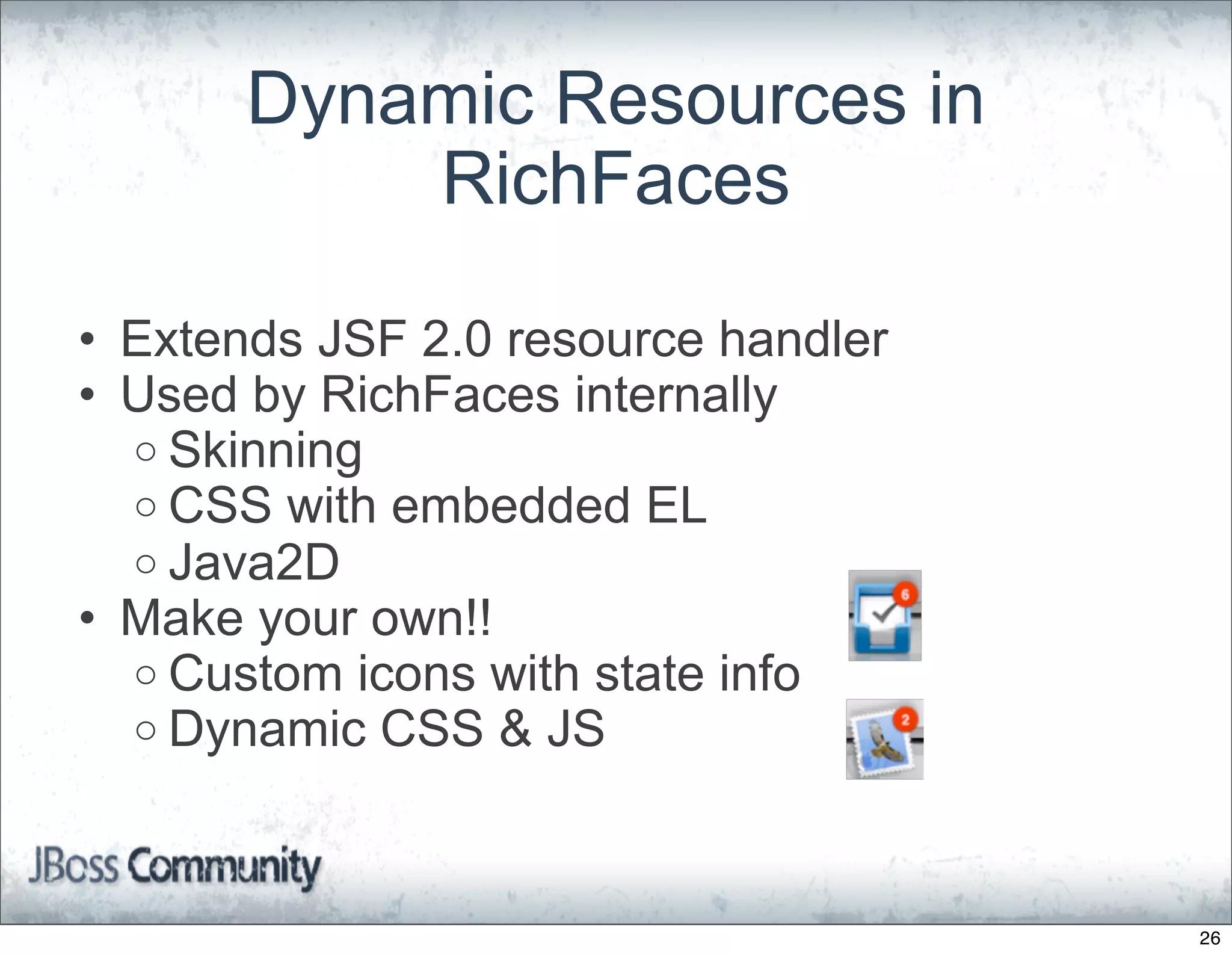Dynamic Resources in
           RichFaces

• Extends JSF 2.0 resource handler
• Used by RichFaces internally
  o Skinning
  o CSS with embedded EL
  o Java2D
• Make your own!!
  o Custom icons with state info
  o Dynamic CSS & JS




                                     26
 