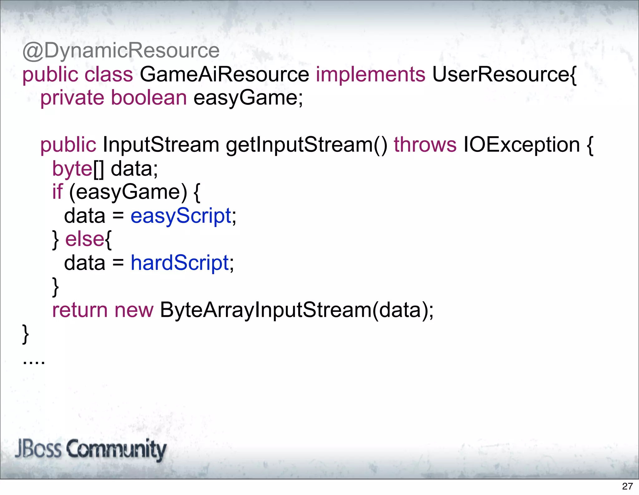 @DynamicResource
public class GameAiResource implements UserResource{
 private boolean easyGame;

  public InputStream getInputStream() throws IOException {
   byte[] data;
   if (easyGame) {
     data = easyScript;
   } else{
     data = hardScript;
   }
   return new ByteArrayInputStream(data);
}
....




                                                             27
 