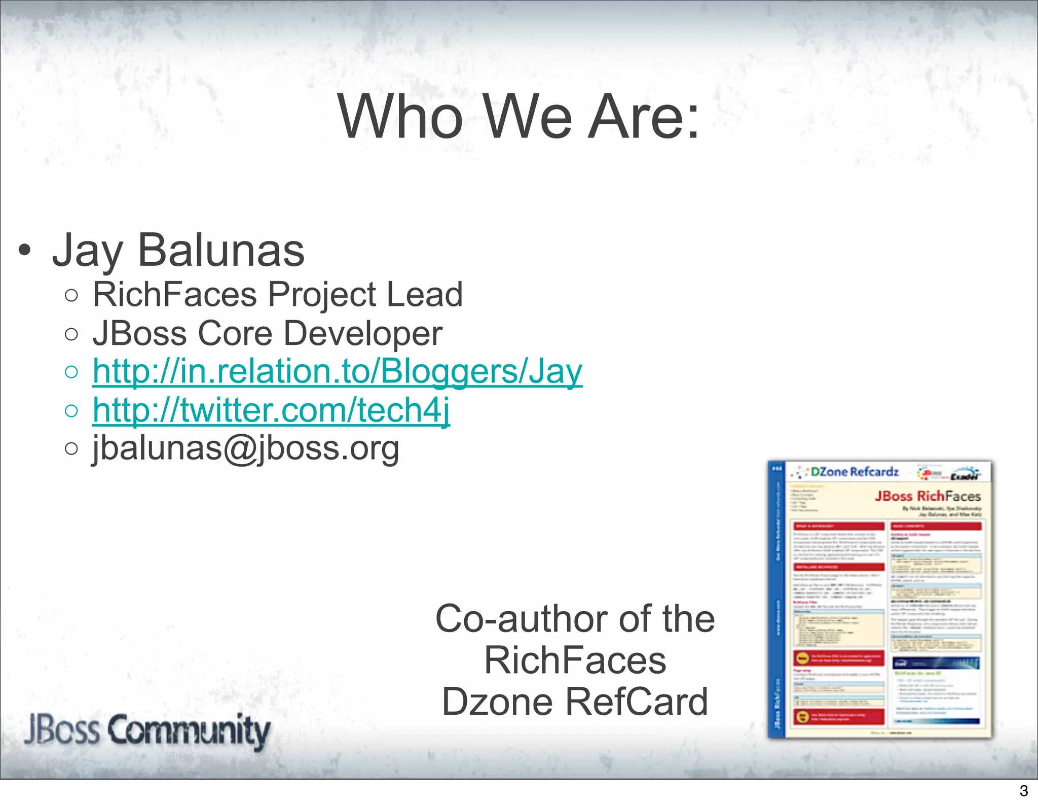 Who We Are:

• Jay Balunas
  o   RichFaces Project Lead
  o   JBoss Core Developer
  o   http://in.relation.to/Bloggers/Jay
  o   http://twitter.com/tech4j
  o   jbalunas@jboss.org



                             Co-author of the
                               RichFaces
                             Dzone RefCard

                                                3
 
