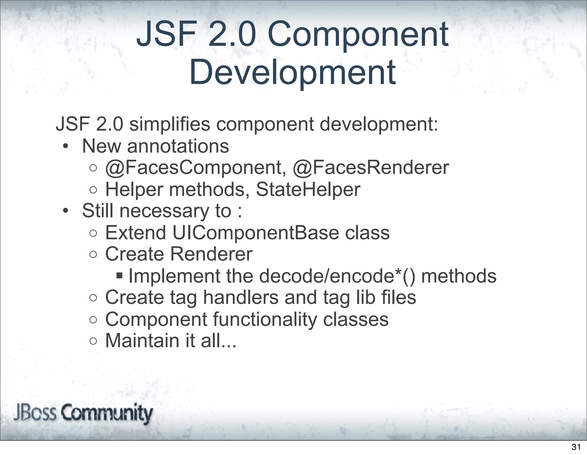 JSF 2.0 Component
           Development
JSF 2.0 simplifies component development:
 • New annotations
   o @FacesComponent, @FacesRenderer
   o Helper methods, StateHelper
 • Still necessary to :
   o Extend UIComponentBase class
   o Create Renderer
         Implement the decode/encode*() methods
   o Create tag handlers and tag lib files
   o Component functionality classes
   o Maintain it all...




                                                   31
 