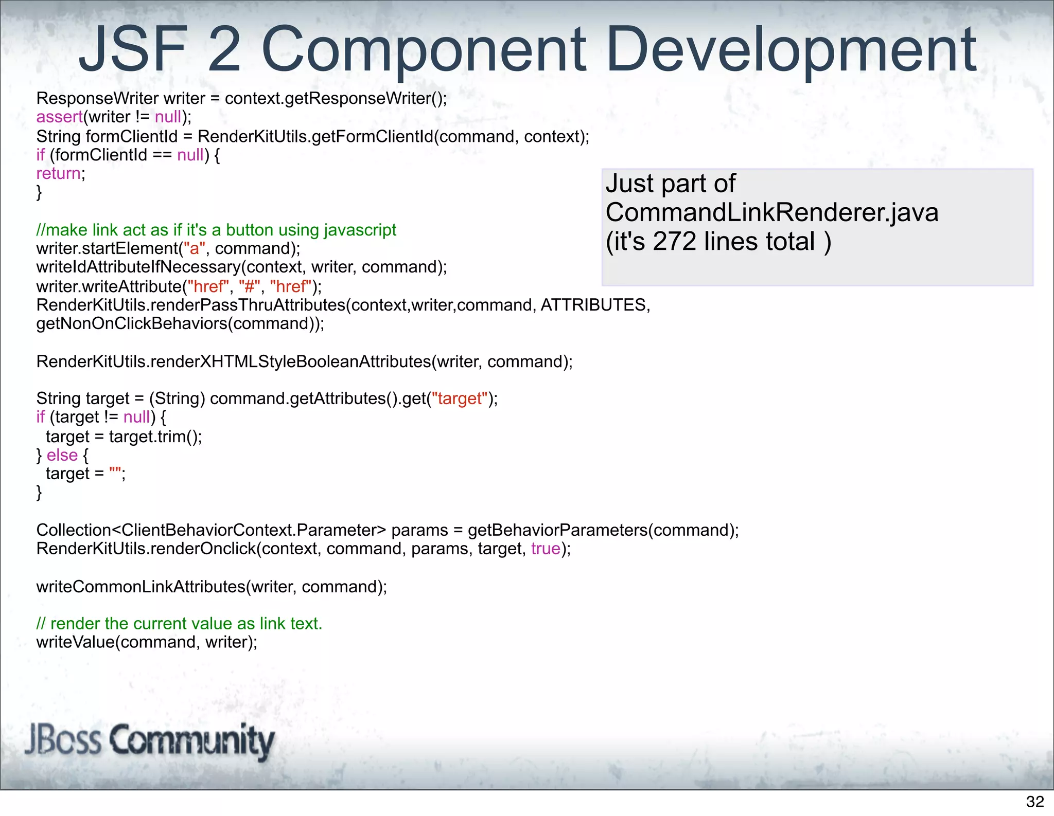 JSF 2 Component Development
ResponseWriter writer = context.getResponseWriter();
assert(writer != null);
String formClientId = RenderKitUtils.getFormClientId(command, context);
if (formClientId == null) {
return;
}                                                                         Just part of
                                                                          CommandLinkRenderer.java
//make link act as if it's a button using javascript
writer.startElement("a", command);                                        (it's 272 lines total )
writeIdAttributeIfNecessary(context, writer, command);
writer.writeAttribute("href", "#", "href");
RenderKitUtils.renderPassThruAttributes(context,writer,command, ATTRIBUTES,
getNonOnClickBehaviors(command));

RenderKitUtils.renderXHTMLStyleBooleanAttributes(writer, command);

String target = (String) command.getAttributes().get("target");
if (target != null) {
  target = target.trim();
} else {
  target = "";
}

Collection<ClientBehaviorContext.Parameter> params = getBehaviorParameters(command);
RenderKitUtils.renderOnclick(context, command, params, target, true);

writeCommonLinkAttributes(writer, command);

// render the current value as link text.
writeValue(command, writer);




                                                                                                     32
 