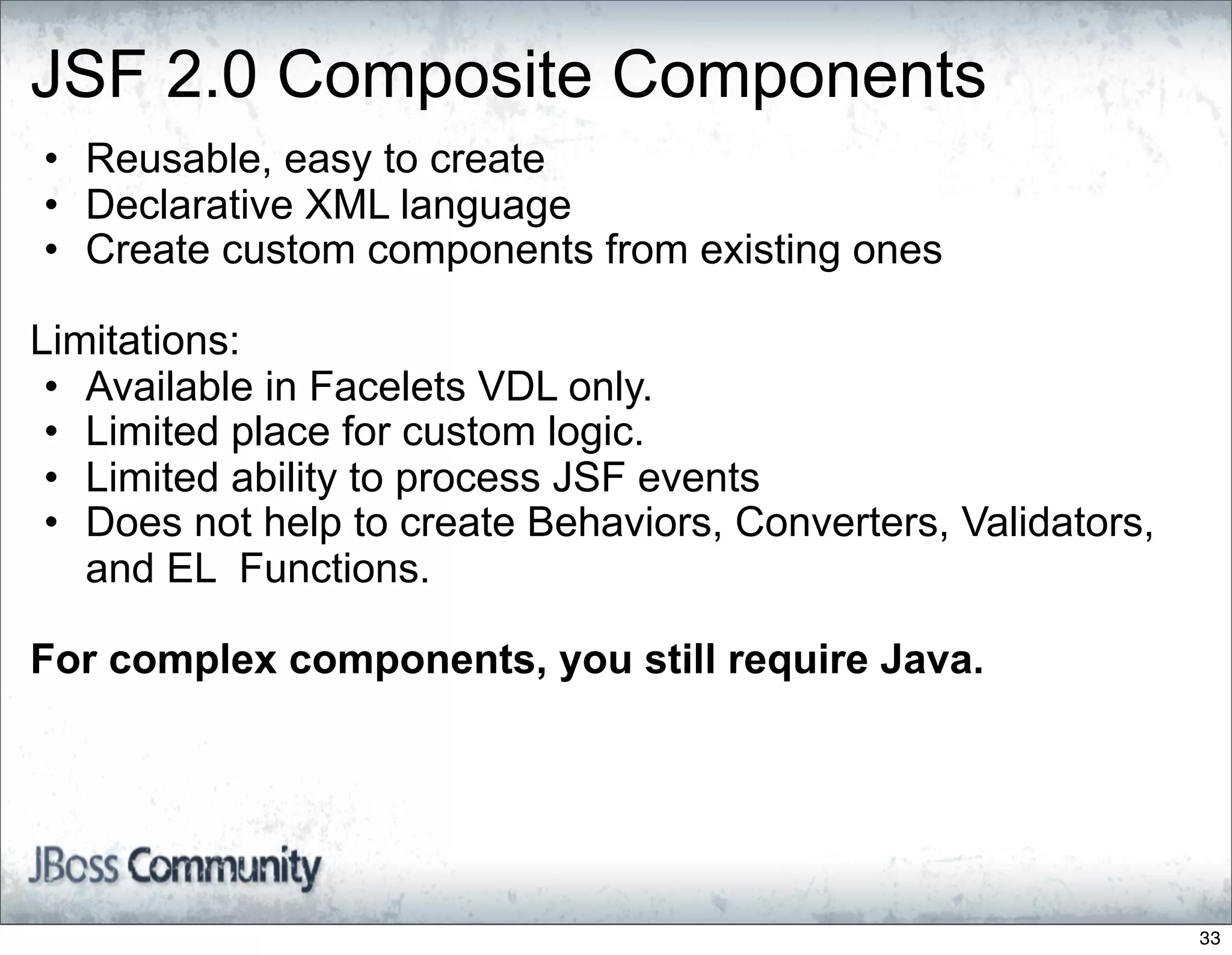 JSF 2.0 Composite Components
• Reusable, easy to create
• Declarative XML language
• Create custom components from existing ones

Limitations:
 • Available in Facelets VDL only.
 • Limited place for custom logic.
 • Limited ability to process JSF events
 • Does not help to create Behaviors, Converters, Validators,
   and EL Functions.

For complex components, you still require Java.




                                                                33
 
