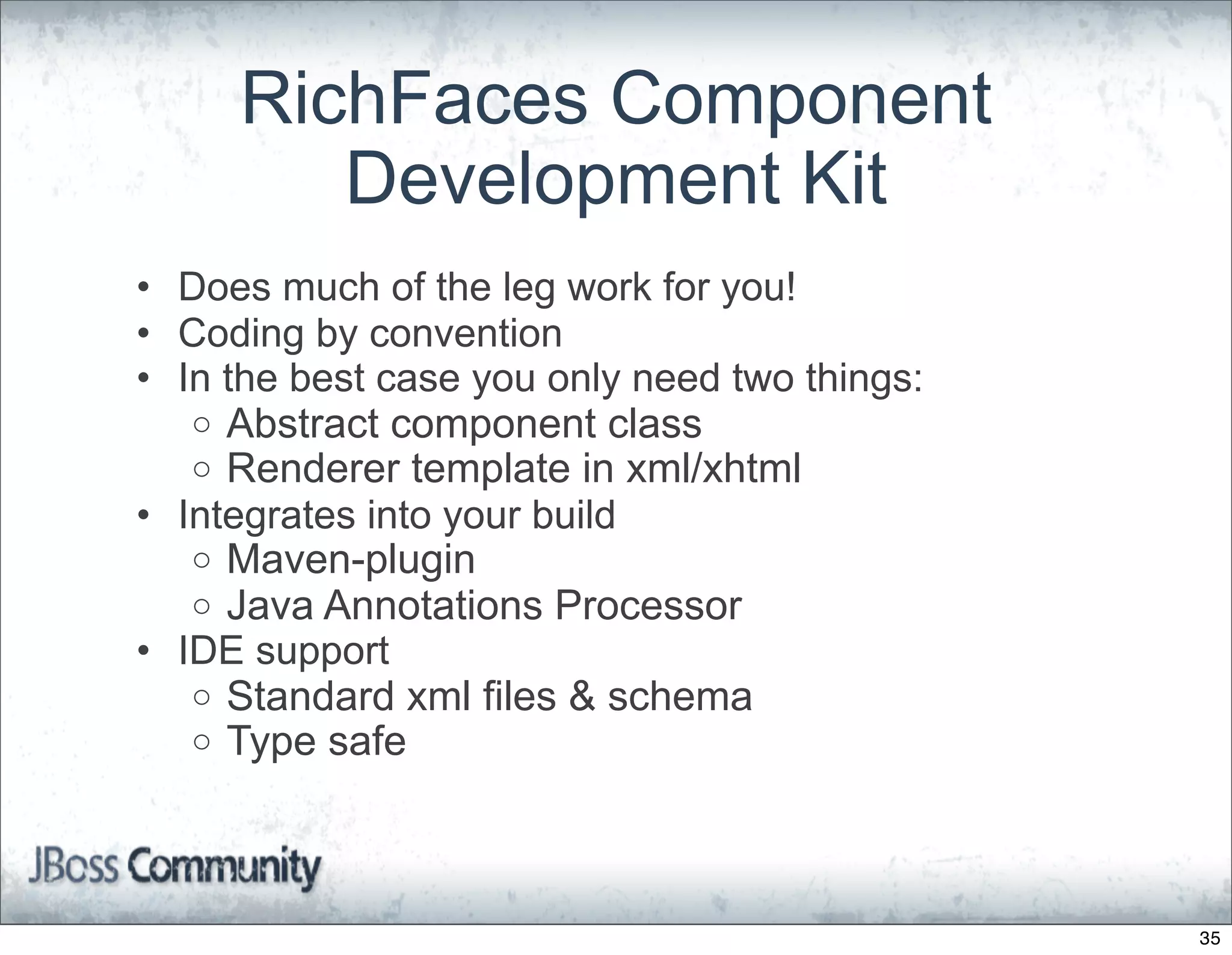RichFaces Component
        Development Kit
• Does much of the leg work for you!
• Coding by convention
• In the best case you only need two things:
   o Abstract component class
   o Renderer template in xml/xhtml
• Integrates into your build
   o Maven-plugin
   o Java Annotations Processor
• IDE support
   o Standard xml files & schema
   o Type safe




                                               35
 