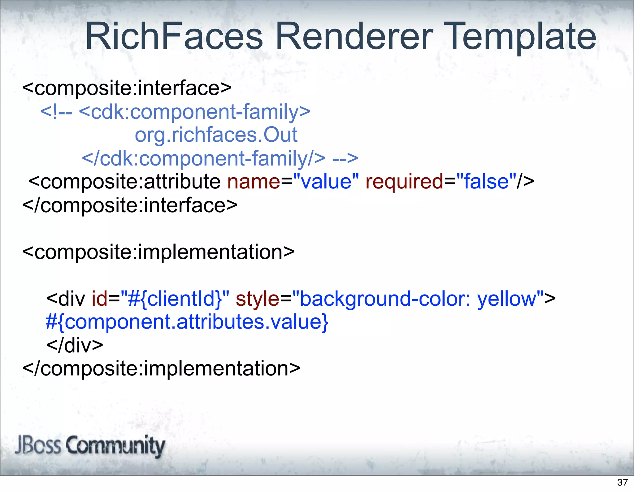 RichFaces Renderer Template
<composite:interface>
  <!-- <cdk:component-family>
            org.richfaces.Out
       </cdk:component-family/> -->
<composite:attribute name="value" required="false"/>
</composite:interface>

<composite:implementation>

  <div id="#{clientId}" style="background-color: yellow">
  #{component.attributes.value}
  </div>
</composite:implementation>




                                                            37
 