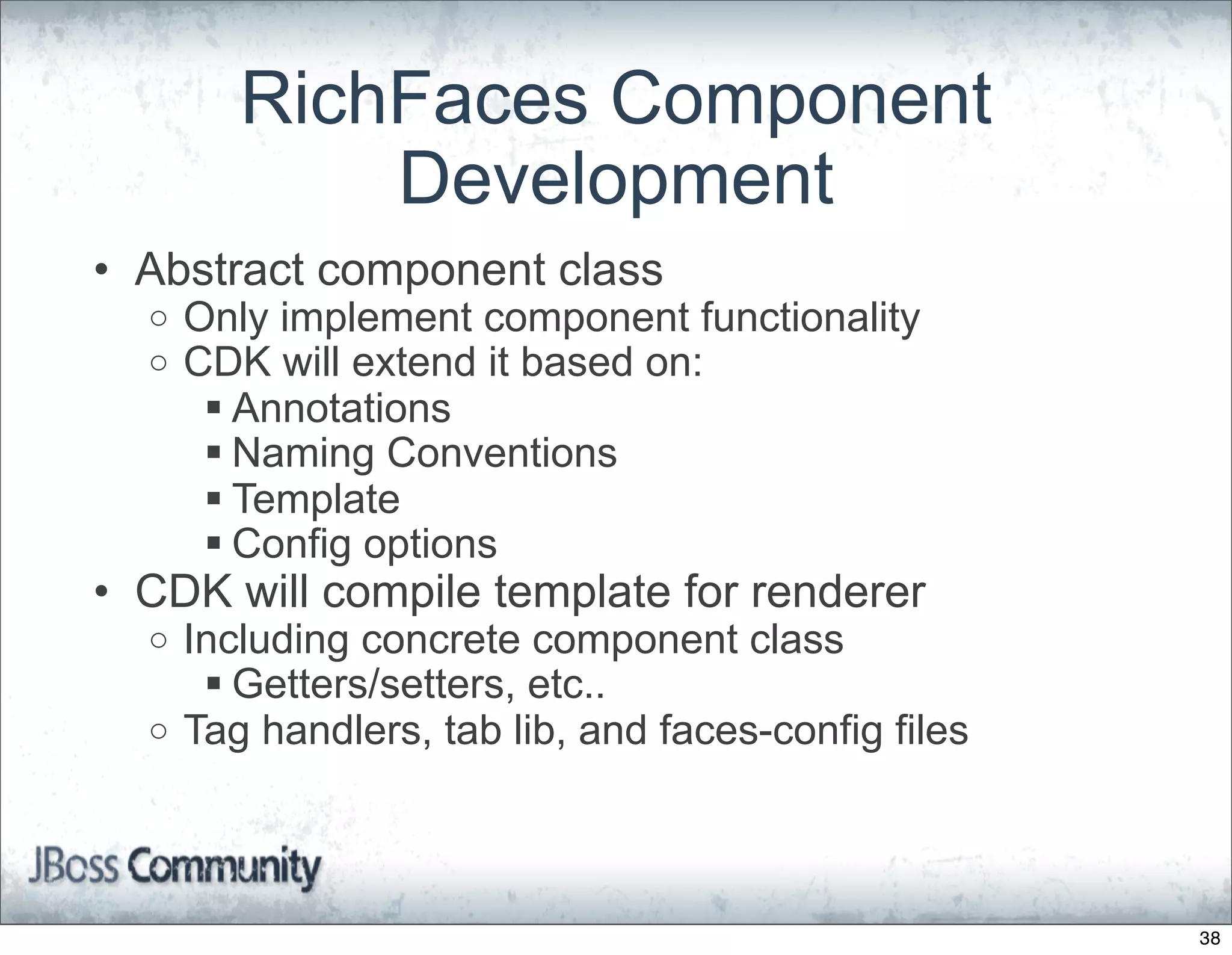 RichFaces Component
            Development
• Abstract component class
  o   Only implement component functionality
  o   CDK will extend it based on:
        Annotations
        Naming Conventions
        Template
        Config options
• CDK will compile template for renderer
  o Including concrete component class
      Getters/setters, etc..
  o Tag handlers, tab lib, and faces-config files




                                                    38
 