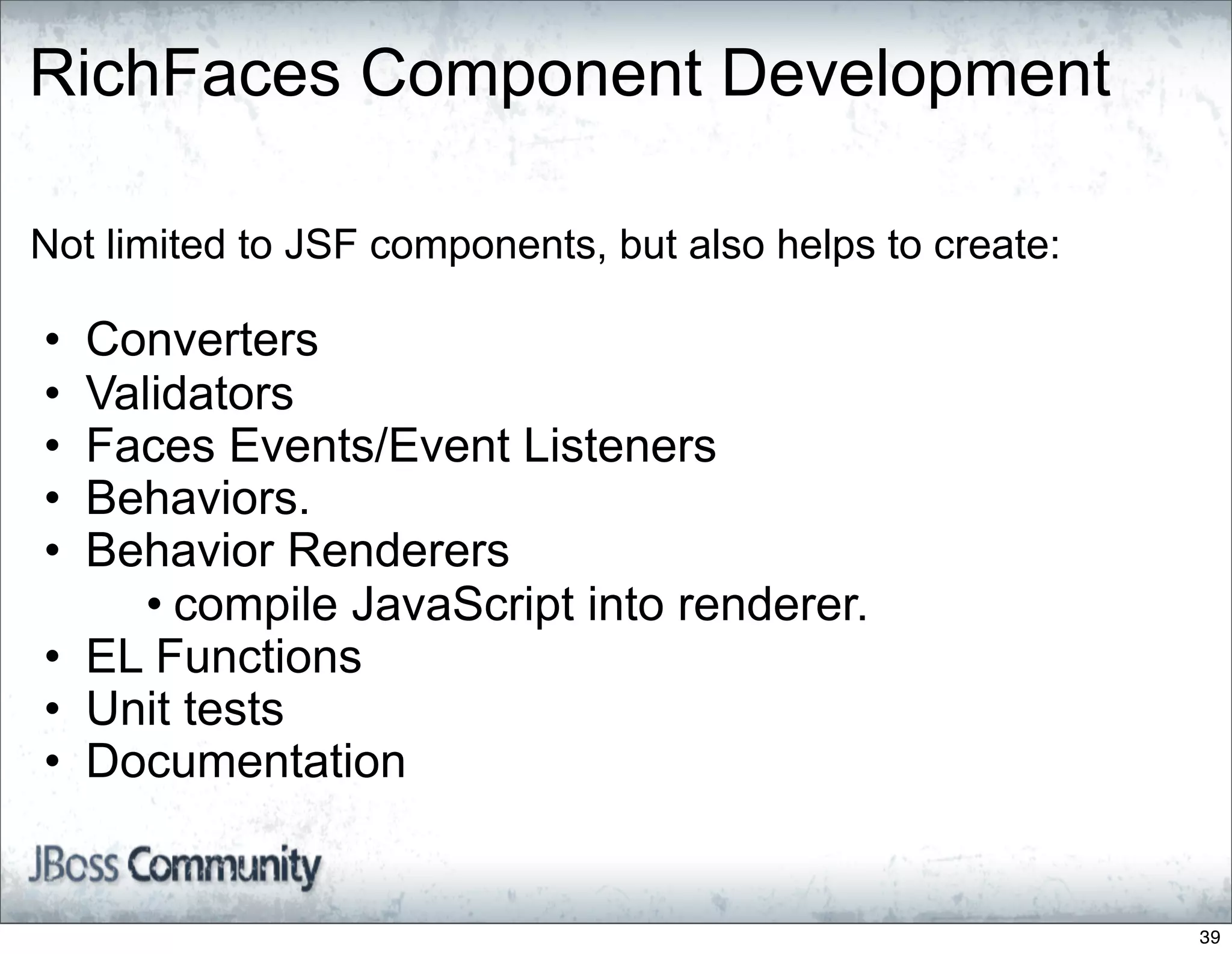 RichFaces Component Development

Not limited to JSF components, but also helps to create:

• Converters
• Validators
• Faces Events/Event Listeners
• Behaviors.
• Behavior Renderers
     • compile JavaScript into renderer.
• EL Functions
• Unit tests
• Documentation


                                                           39
 
