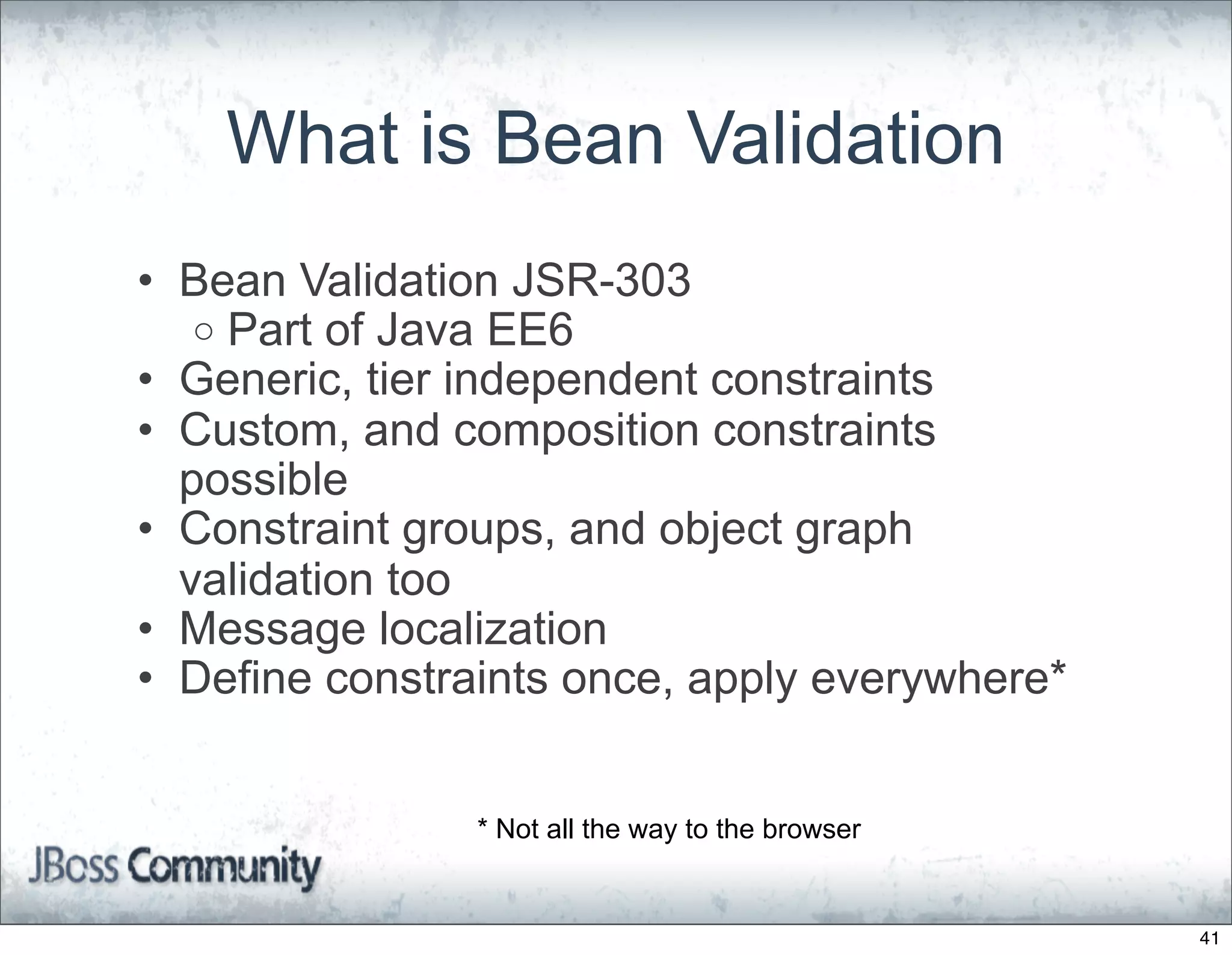 What is Bean Validation
• Bean Validation JSR-303
   o Part of Java EE6
• Generic, tier independent constraints
• Custom, and composition constraints
  possible
• Constraint groups, and object graph
  validation too
• Message localization
• Define constraints once, apply everywhere*


                * Not all the way to the browser


                                                   41
 