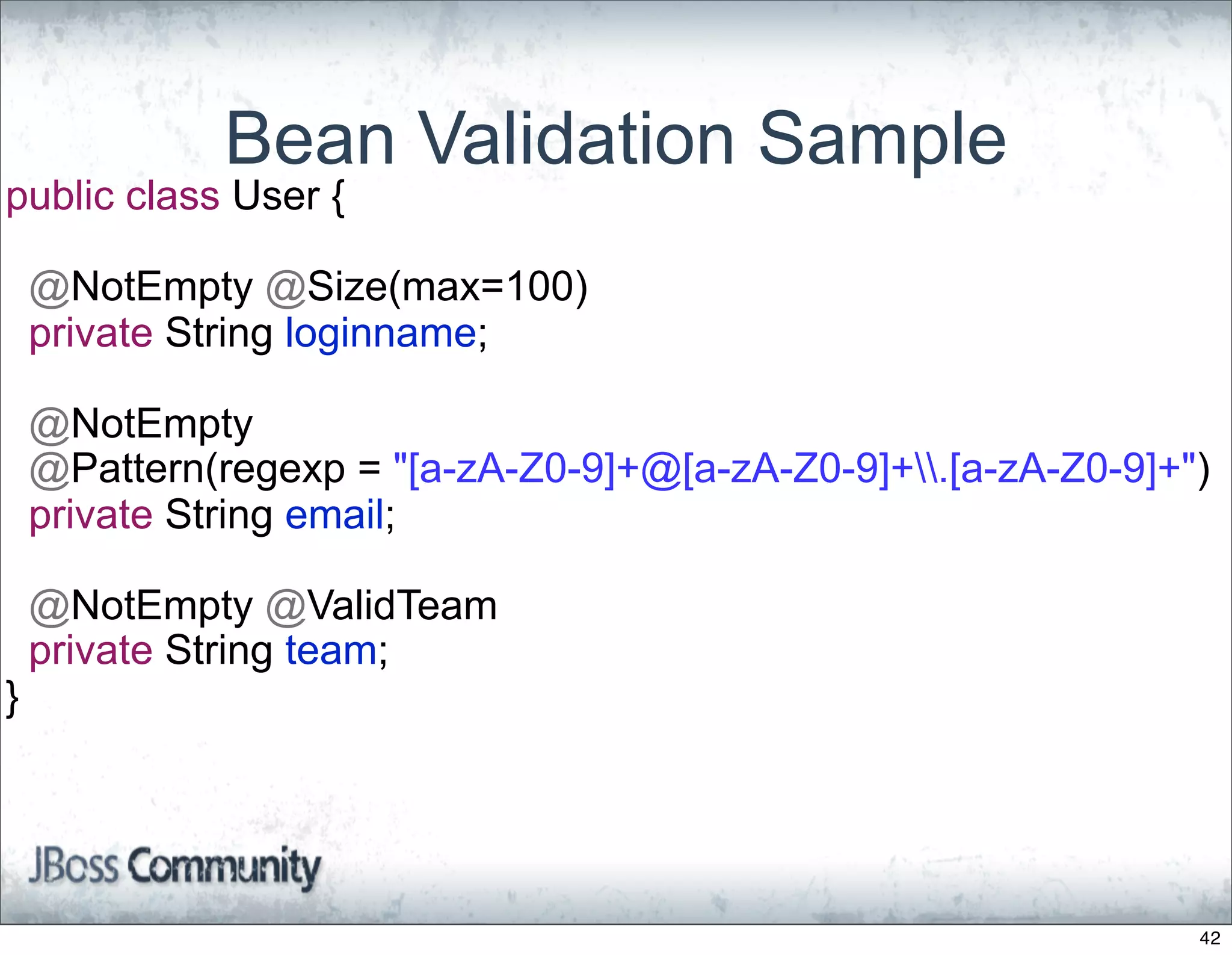 Bean Validation Sample
public class User {

    @NotEmpty @Size(max=100)
    private String loginname;

    @NotEmpty
    @Pattern(regexp = "[a-zA-Z0-9]+@[a-zA-Z0-9]+.[a-zA-Z0-9]+")
    private String email;

    @NotEmpty @ValidTeam
    private String team;
}




                                                                42
 