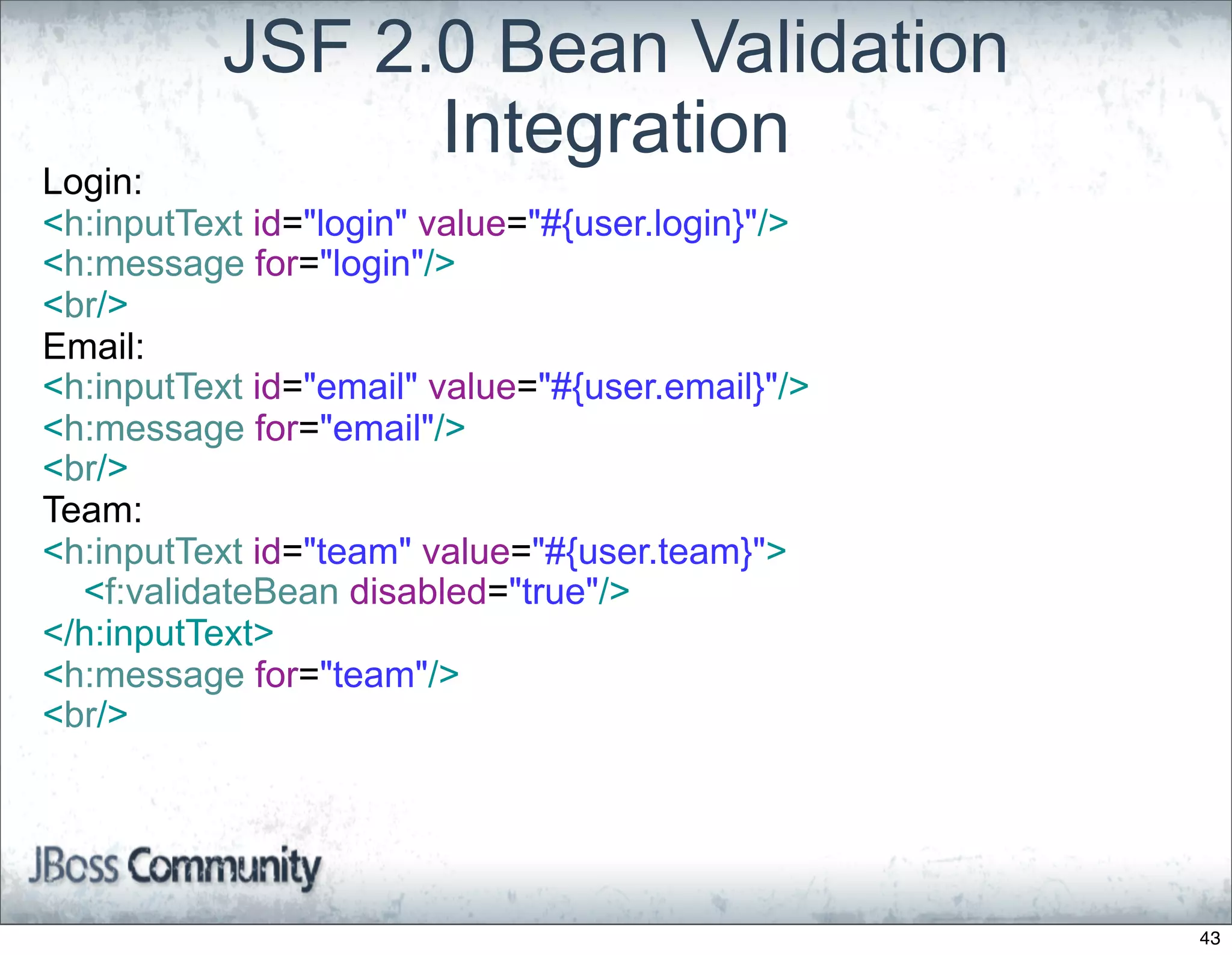 JSF 2.0 Bean Validation
                 Integration
Login:
<h:inputText id="login" value="#{user.login}"/>
<h:message for="login"/>
<br/>
Email:
<h:inputText id="email" value="#{user.email}"/>
<h:message for="email"/>
<br/>
Team:
<h:inputText id="team" value="#{user.team}">
  <f:validateBean disabled="true"/>
</h:inputText>
<h:message for="team"/>
<br/>




                                                  43
 