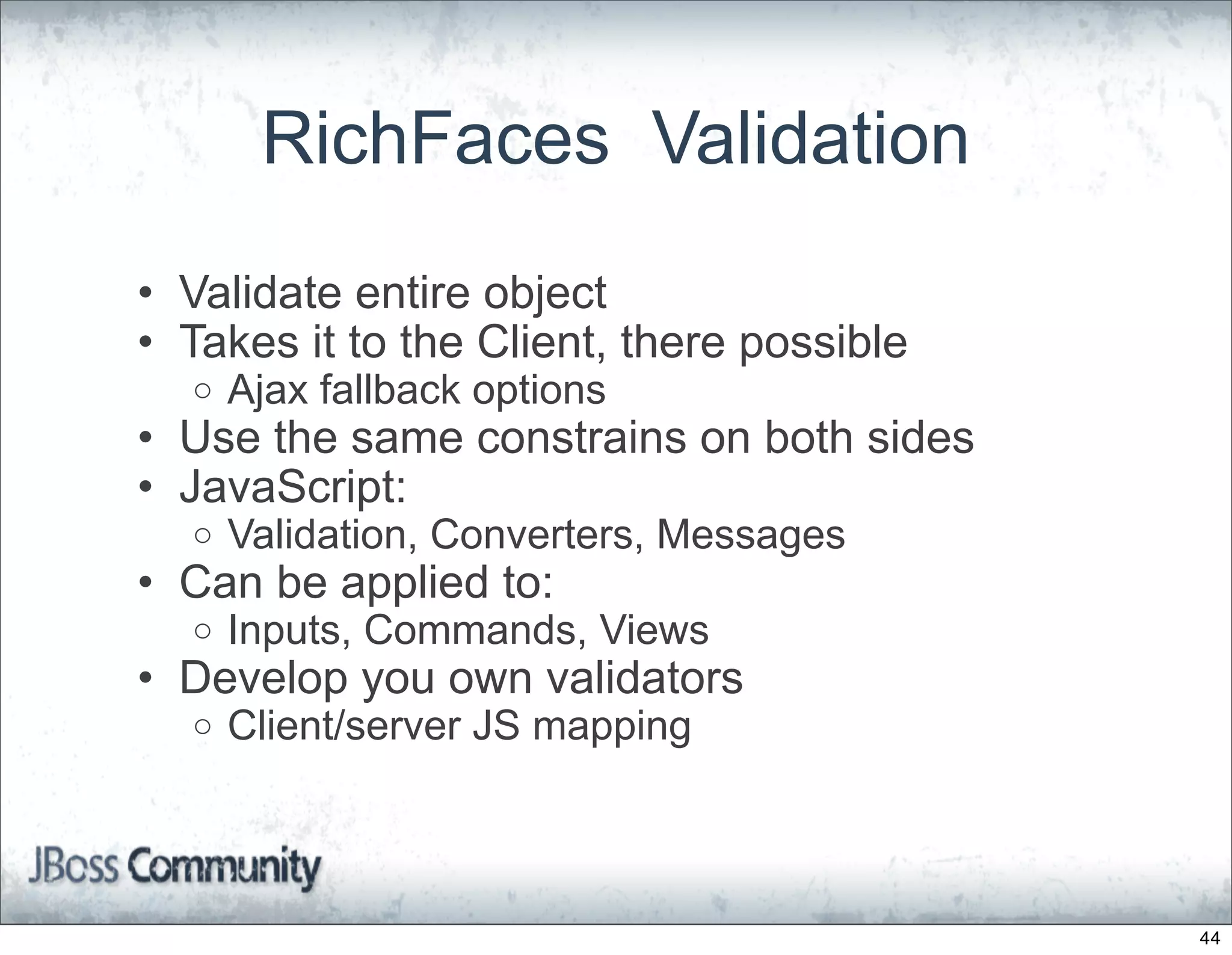 RichFaces Validation
• Validate entire object
• Takes it to the Client, there possible
  o   Ajax fallback options
• Use the same constrains on both sides
• JavaScript:
  o   Validation, Converters, Messages
• Can be applied to:
  o   Inputs, Commands, Views
• Develop you own validators
  o   Client/server JS mapping



                                           44
 