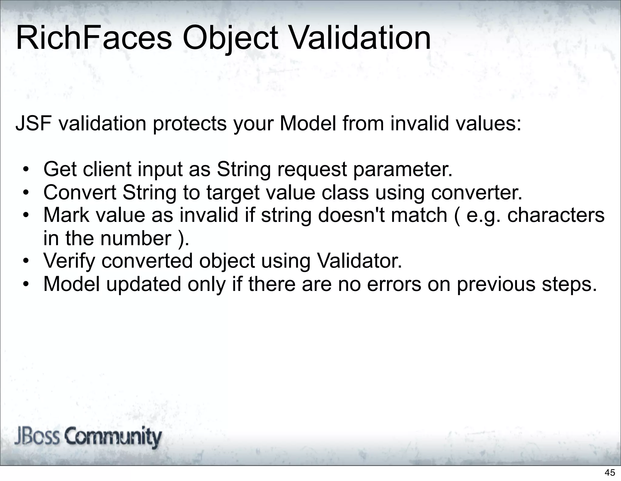 RichFaces Object Validation

JSF validation protects your Model from invalid values:

• Get client input as String request parameter.
• Convert String to target value class using converter.
• Mark value as invalid if string doesn't match ( e.g. characters
  in the number ).
• Verify converted object using Validator.
• Model updated only if there are no errors on previous steps.




                                                                45
 