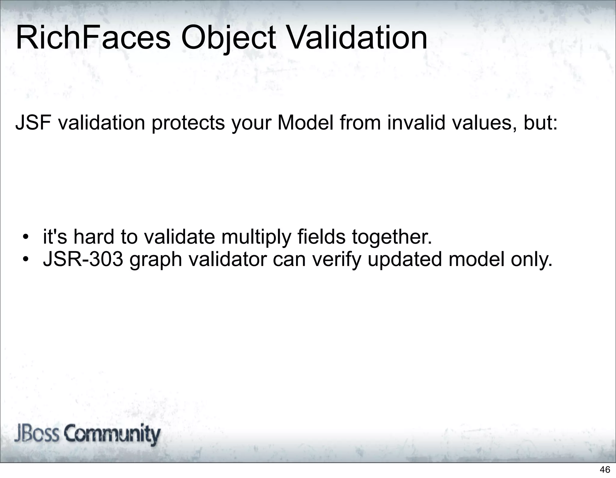 RichFaces Object Validation

JSF validation protects your Model from invalid values, but:




• it's hard to validate multiply fields together.
• JSR-303 graph validator can verify updated model only.




                                                               46
 