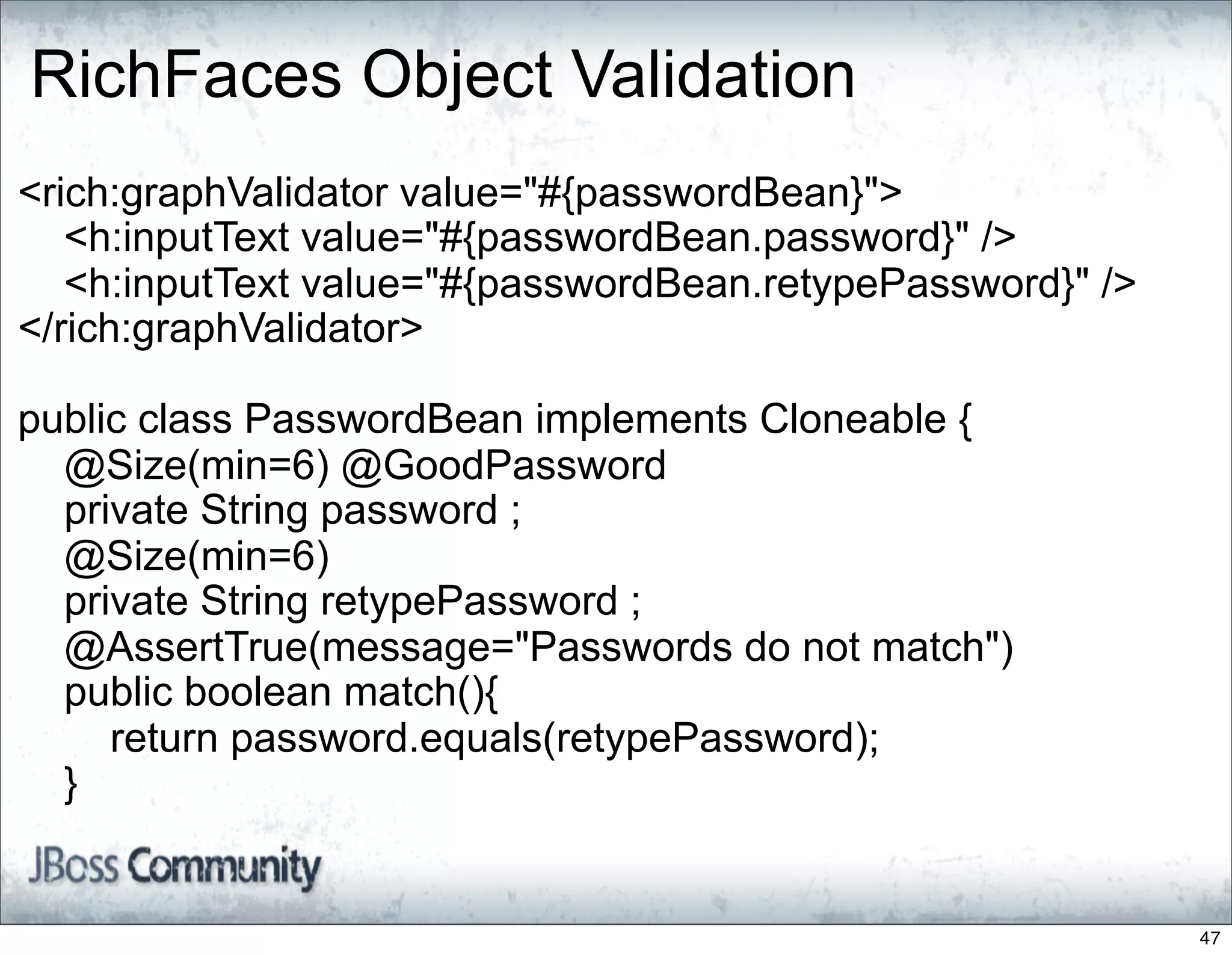 RichFaces Object Validation
<rich:graphValidator value="#{passwordBean}">
   <h:inputText value="#{passwordBean.password}" />
   <h:inputText value="#{passwordBean.retypePassword}" />
</rich:graphValidator>

public class PasswordBean implements Cloneable {
  @Size(min=6) @GoodPassword
  private String password ;
  @Size(min=6)
  private String retypePassword ;
  @AssertTrue(message="Passwords do not match")
  public boolean match(){
     return password.equals(retypePassword);
  }


                                                            47
 