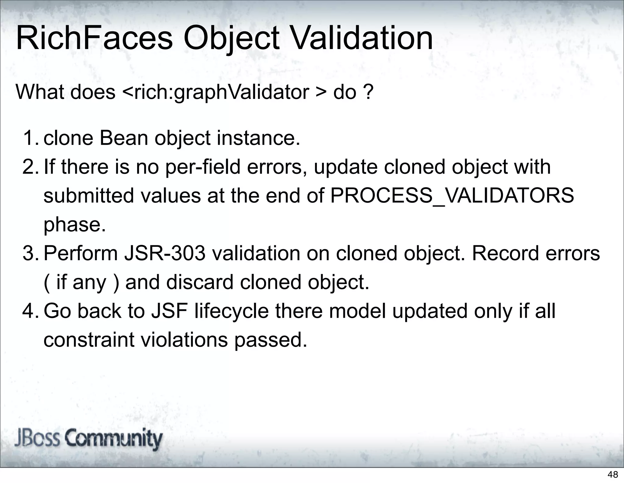 RichFaces Object Validation
What does <rich:graphValidator > do ?

1. clone Bean object instance.
2. If there is no per-field errors, update cloned object with
   submitted values at the end of PROCESS_VALIDATORS
   phase.
3. Perform JSR-303 validation on cloned object. Record errors
   ( if any ) and discard cloned object.
4. Go back to JSF lifecycle there model updated only if all
   constraint violations passed.




                                                                48
 