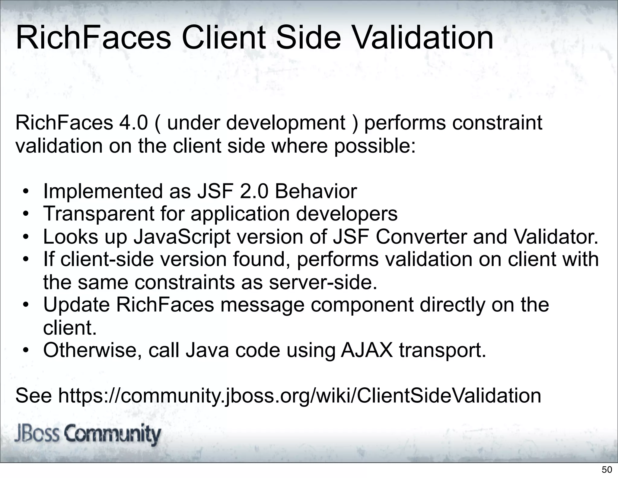 RichFaces Client Side Validation

RichFaces 4.0 ( under development ) performs constraint
validation on the client side where possible:

• Implemented as JSF 2.0 Behavior
• Transparent for application developers
• Looks up JavaScript version of JSF Converter and Validator.
• If client-side version found, performs validation on client with
  the same constraints as server-side.
• Update RichFaces message component directly on the
  client.
• Otherwise, call Java code using AJAX transport.

See https://community.jboss.org/wiki/ClientSideValidation


                                                                     50
 