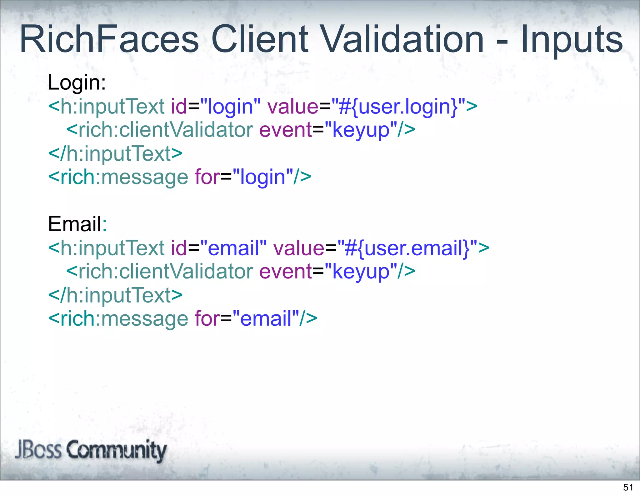 RichFaces Client Validation - Inputs
 Login:
 <h:inputText id="login" value="#{user.login}">
   <rich:clientValidator event="keyup"/>
 </h:inputText>
 <rich:message for="login"/>

 Email:
 <h:inputText id="email" value="#{user.email}">
   <rich:clientValidator event="keyup"/>
 </h:inputText>
 <rich:message for="email"/>




                                                  51
 
