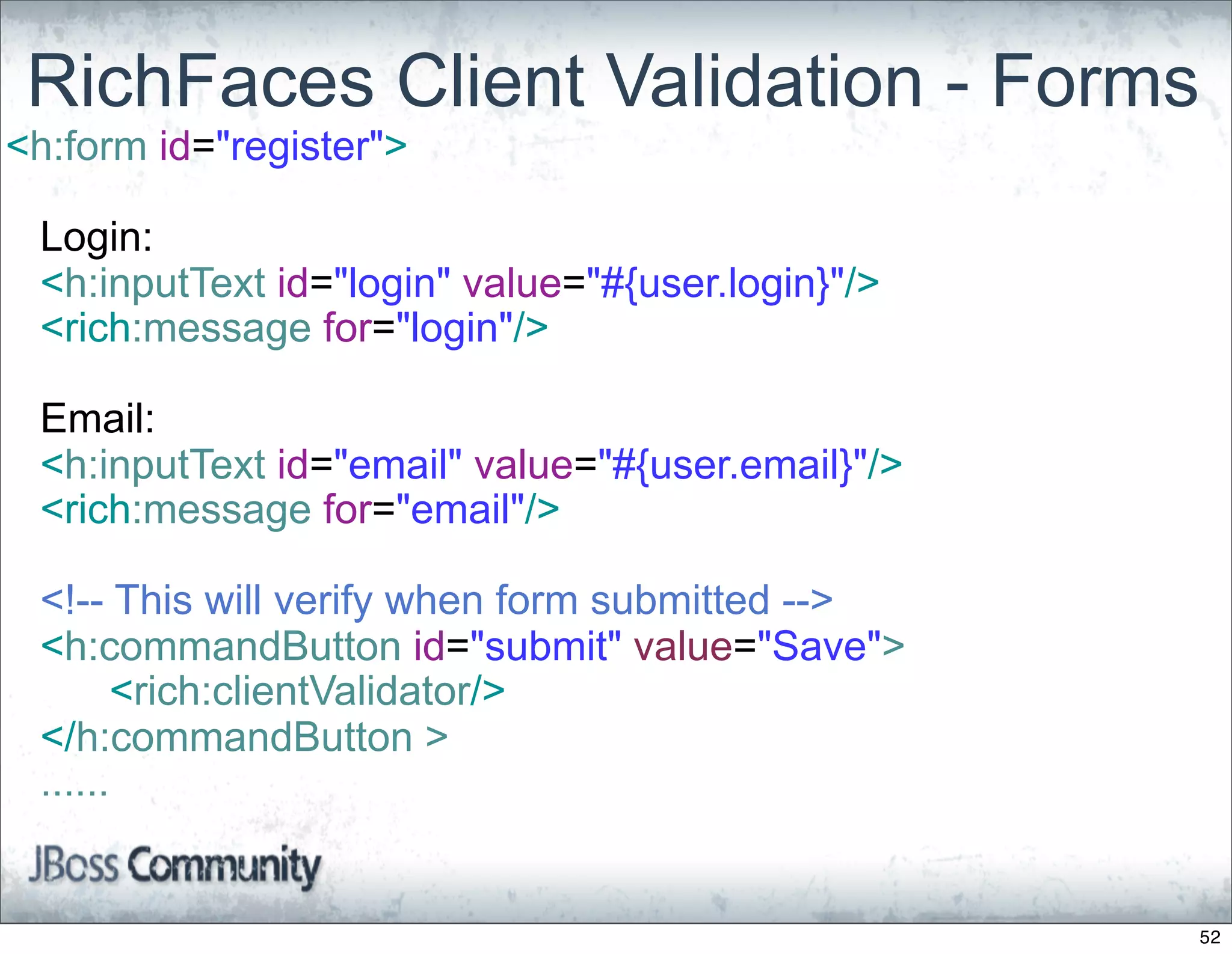 RichFaces Client Validation - Forms
<h:form id="register">

 Login:
 <h:inputText id="login" value="#{user.login}"/>
 <rich:message for="login"/>

 Email:
 <h:inputText id="email" value="#{user.email}"/>
 <rich:message for="email"/>

 <!-- This will verify when form submitted -->
 <h:commandButton id="submit" value="Save">
       <rich:clientValidator/>
 </h:commandButton >
 ......


                                                   52
 