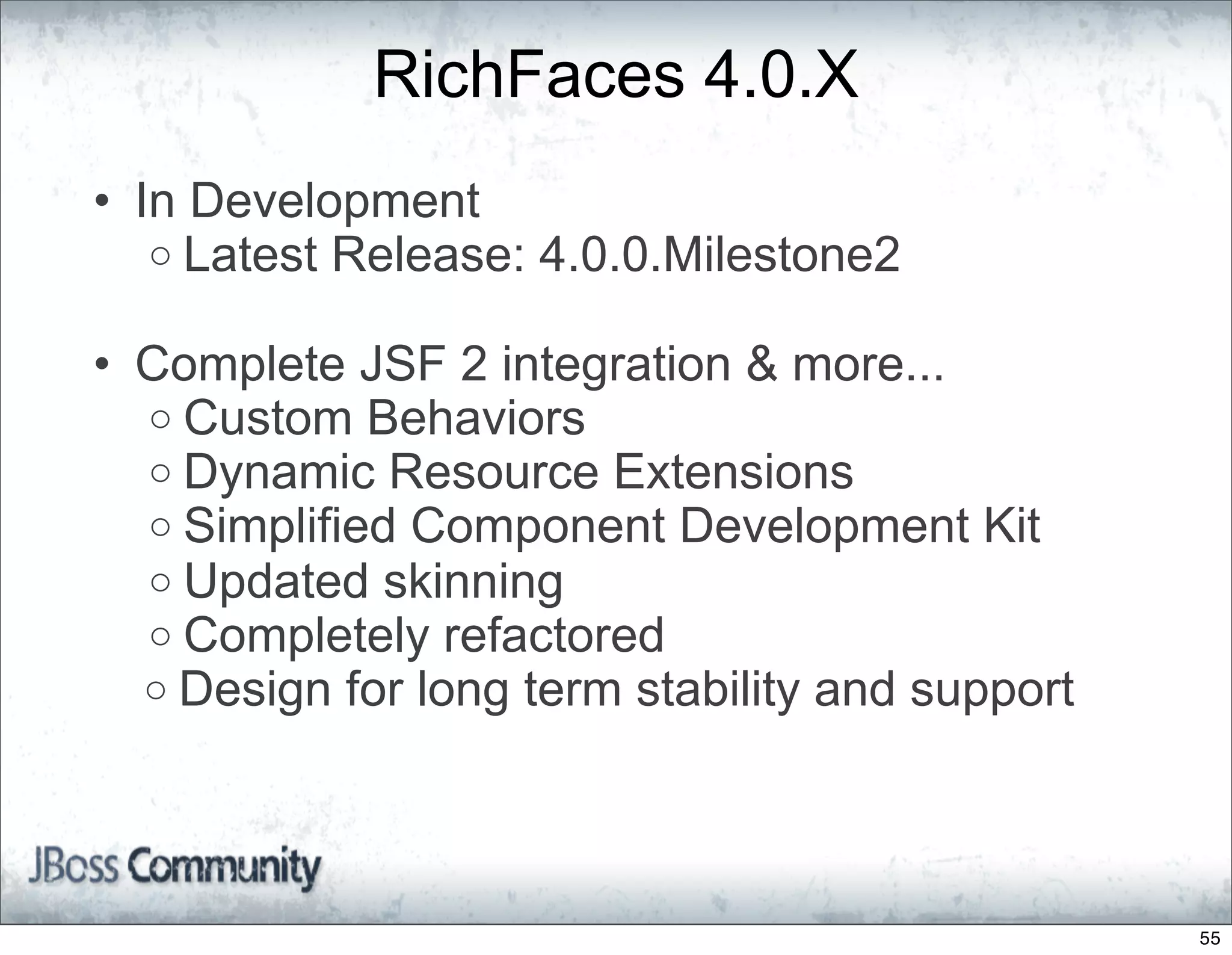 RichFaces 4.0.X
• In Development
   o Latest Release: 4.0.0.Milestone2

• Complete JSF 2 integration & more...
  o Custom Behaviors
  o Dynamic Resource Extensions
  o Simplified Component Development Kit
  o Updated skinning
  o Completely refactored
  o Design for long term stability and support




                                                 55
 