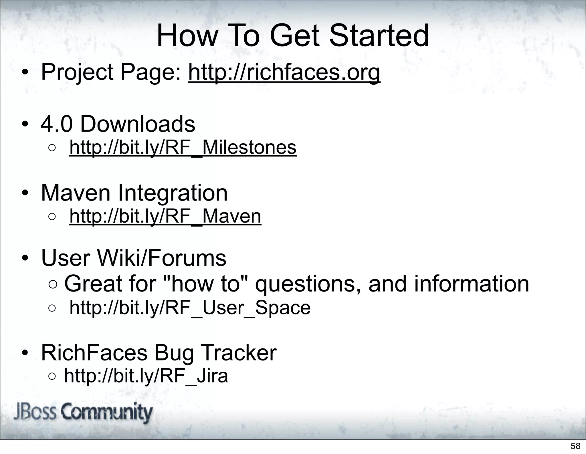 How To Get Started
• Project Page: http://richfaces.org

• 4.0 Downloads
  o   http://bit.ly/RF_Milestones

• Maven Integration
  o   http://bit.ly/RF_Maven

• User Wiki/Forums
  o Great for "how to" questions, and information
  o   http://bit.ly/RF_User_Space

• RichFaces Bug Tracker
  o   http://bit.ly/RF_Jira


                                                    58
 