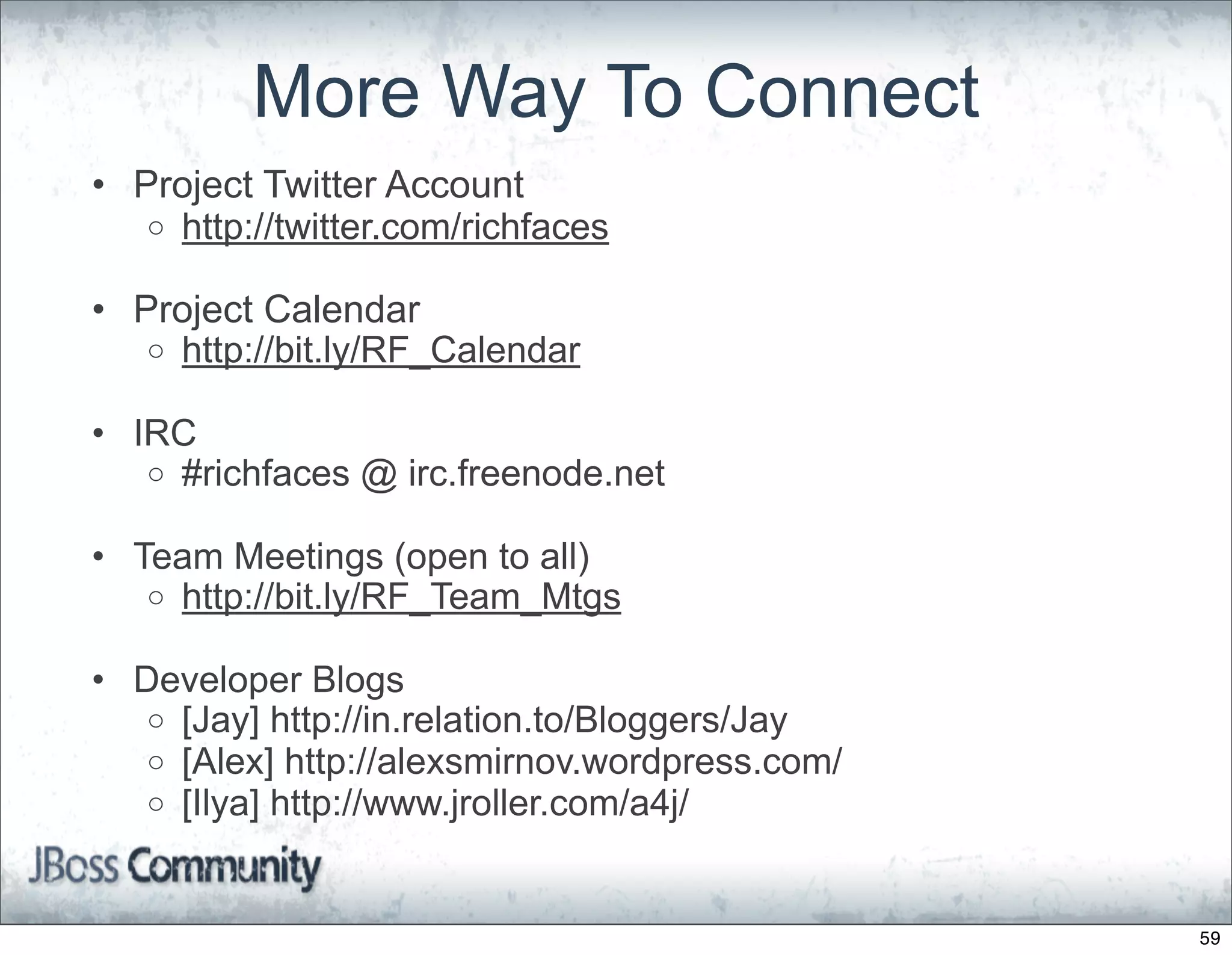 More Way To Connect
• Project Twitter Account
   o http://twitter.com/richfaces

• Project Calendar
   o http://bit.ly/RF_Calendar

• IRC
   o #richfaces @ irc.freenode.net

• Team Meetings (open to all)
   o http://bit.ly/RF_Team_Mtgs

• Developer Blogs
   o [Jay] http://in.relation.to/Bloggers/Jay
   o [Alex] http://alexsmirnov.wordpress.com/
   o [Ilya] http://www.jroller.com/a4j/



                                                59
 