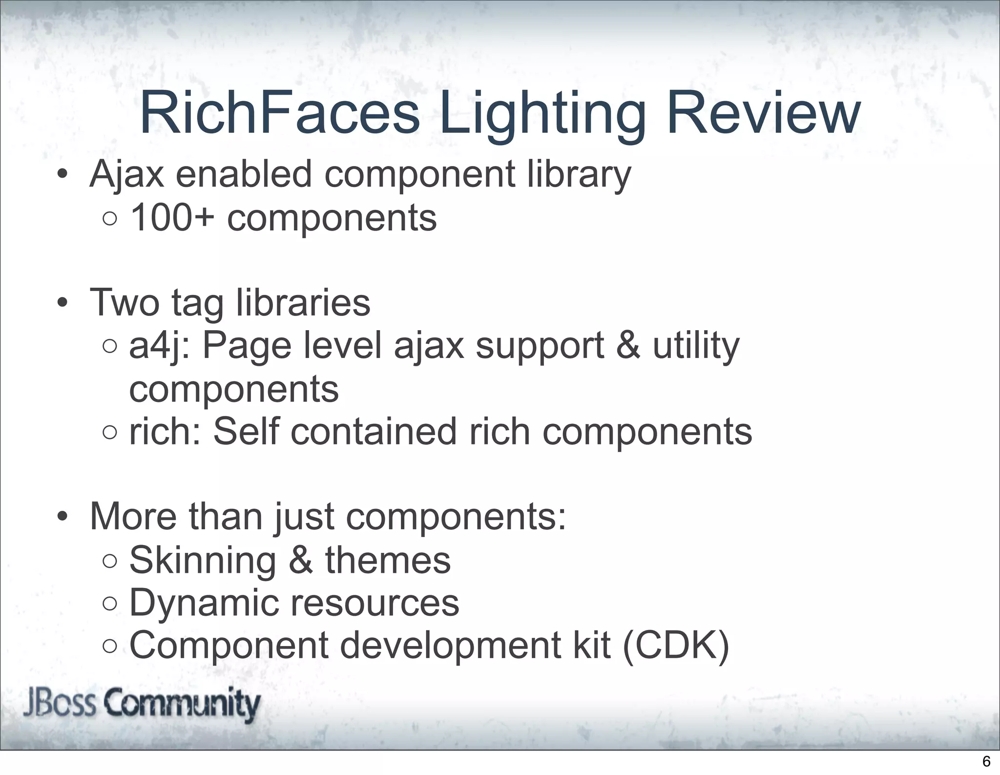 RichFaces Lighting Review
• Ajax enabled component library
  o 100+ components

• Two tag libraries
   o a4j: Page level ajax support & utility
     components
   o rich: Self contained rich components

• More than just components:
  o Skinning & themes
  o Dynamic resources
  o Component development kit (CDK)


                                              6
 