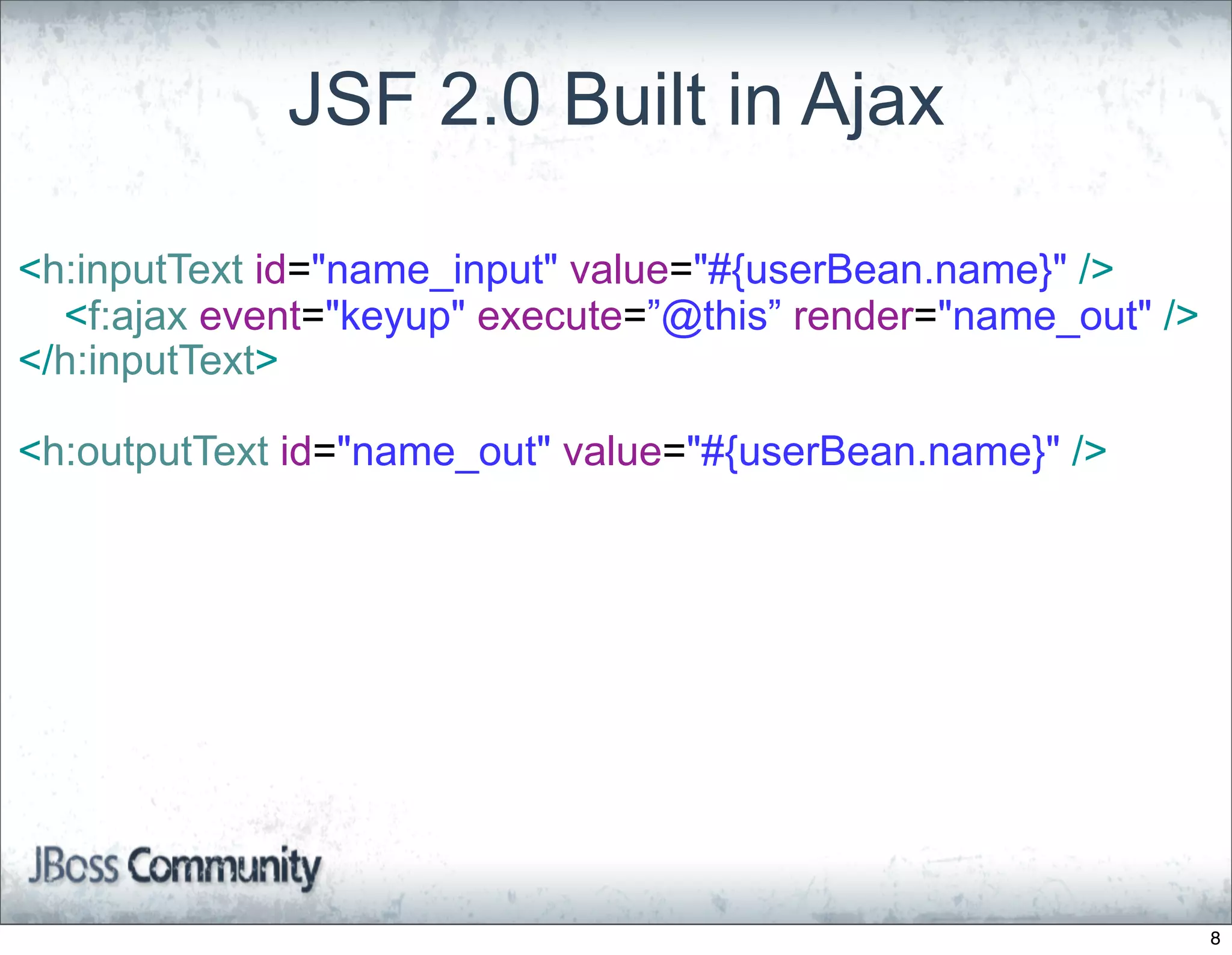 JSF 2.0 Built in Ajax

<h:inputText id="name_input" value="#{userBean.name}" />
  <f:ajax event="keyup" execute=”@this” render="name_out" />
</h:inputText>

<h:outputText id="name_out" value="#{userBean.name}" />




                                                               8
 